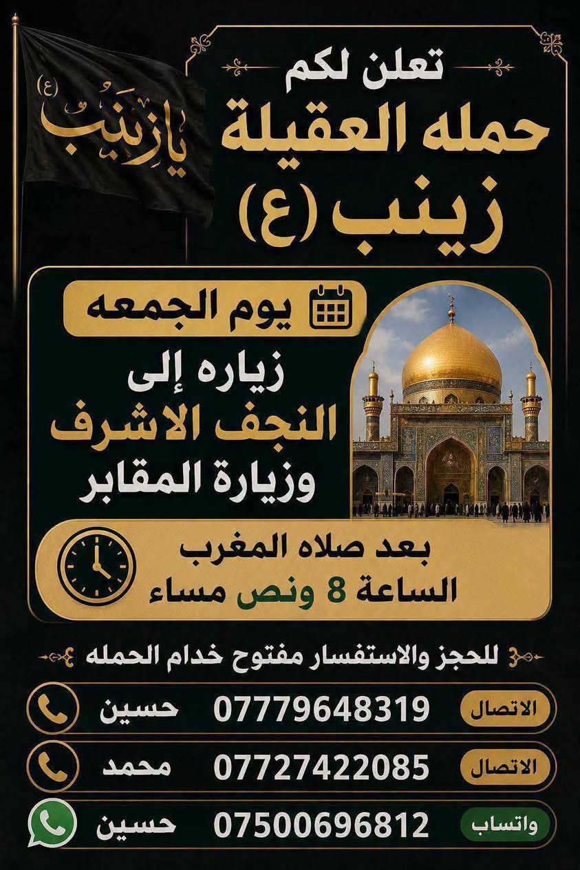 🧿حمله العقيلة زينب(ع)🧿 الزيارات العتبات المقدسه🙏
زيارات هاذا الاسبوع (الثلاثاء-والاربعاء-والخميس-والجمعه)

1-يوم الثلاثاء/زياره إلى كربلاء المقدسة 📿 🕌 وزيارة العلوية شريفه بنت الامام الحسن(ع)📿🕌و ومخابز باب الاغا🥐 الانطلاق بعد صلاه الظهر الساعه12والنصف🕐✅

--------------------------------------------------------------------------

🛑2-يوم الثلاثاء/زياره إلى مدينة النجف الاشرف 📿 🕌 وزيارة المقابر 🙏ليله28صفر بمناسبة ذكرى استشهاد الرسول الاعظم محمد(ص)🙏💔موعد الانطلاق بعد صلاه المغرب الساعه8:30ونص مساء 🕣 ✅يوم الثلاثاء

---------------------------------------------------------------------------

🛑3-يوم الاربعاء/زياره إلى مدينة النجف الأشرف 📿 🕌 وزيارة المقابر 🙏 يوم الاربعاء يوم28صفر يوم ذكرى استشهاد الرسول الاعظم محمد(ص)🙏💔الانطلاق بعد صلاه المغرب الساعه8:30ونص مساء 🕣 ✅يوم الاربعاء 

----------------------------------------------------------------------------

🛑4-يوم الخميس/زياره إلى كربلاء المقدسة📿🕌 وزيارة مرقد أولاده مسلم ابن عقيل(ع)📿🕌 موعد الانطلاق بعد صلاه الظهر الساعه12:30والنصف ضهر🕐✅يوم الخميس

----------------------------------------------------------------------------

🛑5-يوم الجمعه/زياره إلى النجف الاشرف📿🕌 
وزيارة المقابر 🙏 موعد الانطلاق بعد صلاه المغرب الساعه8:30ونص مساء 🕣✅ يوم الجمعه

-----------------------------------------------------------------------------

 للحجز والاستفسار مفتوح ☎️ خدام الحمله ✅ 
☎️حسين***********الاتصال📱 
☎️محمد***********الاتصال📱
☎️حسين***********واتساب📱مراسله أو اتصل 

(متوفر سيارات إذ عندك زياره أو مناسبه اتصل وبخدمتك)

#خدمت-الزوار-شرف-لنا # @الجميع
