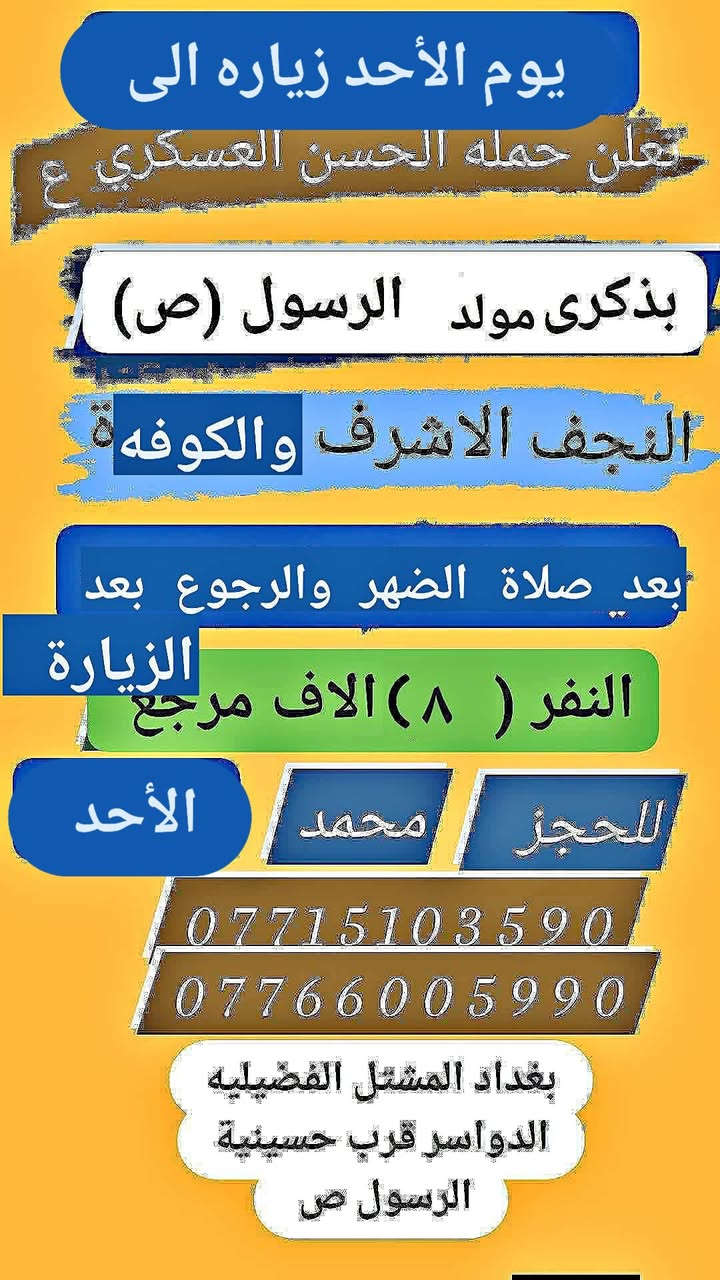 تعلن حمله الحسن العسكري( ع)
بذكرى مولد الرسول (  ص )
يوم.  الاحد الأحد 
زيارة الى النجف الاشرف والكوفه 
بعد صلاة الضهر والرجوع بعد الزيارة 
 النفر (  ٨  ) الاف مرجع  اتصل تجيك السيارة الى اقرب نقط
 داله  أو التجمع الدواسر قرب حسينيه  الرسول((ص )))
للحجز والاستفسار الاتصال على الرقم أو واتساب
   ***********   محمد 
  علما ان الحمله تشمل        (((عوائل  وشباب ))
