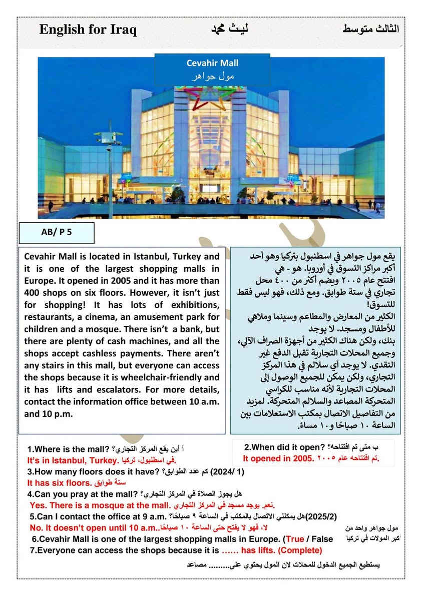 #ثالث_متوسط
#ملزمة اللغة الانكليزية 2026

الوحدة الاولىunit one كاملة مع التمارين💯

#اعداد الاستاذ ليث محمد 

منصة الطالب العراقي 

--

نص مكتوب في الصور:
- 2026 English for Iraq اللغة الانجليزية Unit One الثالث متوسط الاستاذ : ليث محمد *********** / *********** NRT_000 تليجرام
- English for Iraq ليث محمد الثالث متوسط Lesson :1 Describing places وصف الاماكن Affirmative حالة الاثبات There + is + اسم مفرد + تكملة 1. (There is/ There are) an information desk. على s. اذا كان الاسم بعد القوس مفرد لايحتوي 2.There is / There are) a supermarket. واجب 3.There is / There are) a big swimming pool. واجب Affirmative حالة الاثبات There + are + اسم جمع + تكملة الاسم جمع اهم فكرة اريدك تعرفها .There are information desks 2.(There are/ There is) supermarkets. واجب 3.(There are / There is) big swimming pools. واجب ملاحظات : مهمة حول ( a / an ) 1. - نستخدم الأداة ( a ) قبل الاسماء التي تبدأ بحرف صحيح مثل ( a book ) ٢ .نستخدم الأداة ( an ) قبل الاسماء التي تبدأ بحرف عله مثل : ( a-i-e-o-u ) حروف العلة ( an apple ) 1.There are ( a/an) information desks. 2.There is (an /a) supermarket. واجب 3.There are (a/ an) shop assistant in the shops . واجب Negative حالة النفي There + is + not + اسم مفرد + تكملة There + are + not + اسم جمع + تكملة 1.There is an information desk. (negative) 2.There is not an information desk 3.There is a supermarket.. (negative) 4.There are information desks.. (negative) Question حالة الاستفهام Is + there + اسم مفرد + تكملة + ? Are + there + اسم جمع + تكملة + ? 1.There is an information desk. question Is there an information desk? 2.There is a big swimming pool.( question) واجب 3.There are supermarkets. (question) ( واجب 4.There is an escalator in the shop (question) (2019/1) 5._________________ are many new exciting shops (their _ there_ they're) (2021/3) انتبه عيوني الاختيار الاول تملك والاختيار الاخير ضمير فاعل وثنينهم غلط ميصير نستخدمهم بالجملة ٢
- English for Iraq ليث محمد الثالث متوسط اما الأداة ( any ) في الجمل المنفية و الاستفهامية فقط. 1. It doesn't have (a_any) schools. 2.Does it have (a_an_any) schools? واجب 3.There isn't (some / a /any) reason to complainواجب . 4. Do you have(a_an_any) pens in your bag?واجب 5.Are there.............. sweet shops near your house? (Some/ a lot of/ any)( 2019/3) واجب AB / L1 / P (3) A : Use ( There is / There isn't - There are / There aren't ) : 1. (There is /There are) a o'clock in the shop . 2 (There is /There are) an information desk in the store . 3. (There isn't /There aren't ) a shop assistant in the shop .واجب 4. There are / There is) plants in the store .واجب 5. (There isn't / There aren't) a supermarket . واجب 6. (There is / There are) an escalator in the shop .واجب آخر قاعدة من هذا الموضوع قاعدة (it has) He , she , it + doesn't. + فعل مجرد we , they , you , I + don't + فعل مجرد ال (has-) فعل مجرد لازم تحولها إلى»have« اذا كانت الجملة فيها نفي او استفهام 1.It has two park (negative ) 2.It doesn't have tow park. 3.The mall ......... swimming pool (have / having / doesn't have) (2021/1) 4.Salwa has a beautiful eyes (negative ) واجب 5. There are (any cars / lots of cars (2025/1) ال any تفيد النفي والجملة مثبتة نختار الثاني ۳
- English for Iraq ليث محمد الثالث متوسط
- تمرين كتاب النشاط 4 AB/P
- تمرين جديد ورد بالمنهج الجديد على شكل ربط (1/ 2024) في السؤال الثالث
- Match to make sentences.
- 1. It
- 2. There's an
- 3. There isn't
- 4. There are
- 5. There aren't
- 6. It doesn't
- a. have a swimming pool.
- b. has a supermarket.
- c. any cars.
- d. escalator.
- e. lots of plants.
- f. an information desk
- ٤
- ليث محمد
- English for Iraq ليث محمد الثالث متوسط Cevahir Mall مول جواهر AB/ P 5 Cevahir Mall is located in Istanbul, Turkey and it is one of the largest shopping malls in Europe. It opened in 2005 and it has more than 400 shops on six floors. However, it isn't just for shopping! It has lots of exhibitions, restaurants, a cinema, an amusement park for children and a mosque. There isn't a bank, but there are plenty of cash machines, and all the shops accept cashless payments. There aren't any stairs in this mall, but everyone can access the shops because it is wheelchair-friendly and it has lifts and escalators. For more details, contact the information office between 10 a.m. and 10 p.m. يقع مول جواهر في اسطنبول بتركيا وهو أحد أكبر مراكز التسوق في أوروبا. هو - هي افتتح عام ٢٠٠٥ ويضم أكثر من ٤٠٠ محل تجاري في ستة طوابق. ومع ذلك، فهو ليس فقط للتسوق! الكثير من المعارض والمطاعم وسينما وملاهي للأطفال ومسجد. لا يوجد بنك، ولكن هناك الكثير من أجهزة الصراف الآلي، وجميع المحلات التجارية تقبل الدفع غير النقدي. لا يوجد أي سلالم في هذا المركز التجاري، ولكن يمكن للجميع الوصول إلى المحلات التجارية لأنه مناسب للكراسي المتحركة المصاعد والسلالم المتحركة. لمزيد من التفاصيل الاتصال بمكتب الاستعلامات بين الساعة ١٠ صباحاً و١٠ مساءً. 1.Where is the mall? أ أين يقع المركز التجاري؟ It's in Istanbul, Turkey. في اسطنبول، تركيا. 2.When did it open? ب متى تم افتتاحه؟ It opened in 2005. تم افتتاحه عام ٢٠٠٥. 3.How many floors does it have? (2024/1) كم عدد الطوابق؟ It has six floors. ستة طوابق. 4.Can you pray at the mall? هل يجوز الصلاة في المركز التجاري؟ Yes. There is a mosque at the mall. نعم. يوجد مسجد في المركز التجاري. 5.Can I contact the office at 9 a.m. (2025/2) هل يمكنني الاتصال بالمكتب في الساعة 9 صباحاً؟ No. It doesn't open until 10 a.m. لا، فهو لا يفتح حتى الساعة ١٠ صباحاً. 6.Cevahir Mall is one of the largest shopping malls in Europe. (True / False 7.Everyone can access the shops because it is ...... has lifts. (Complete) مول جواهر واحد من أكبر المولات في تركيا يستطيع الجميع الدخول للمحلات لان المول يحتوي على......... مصاعد