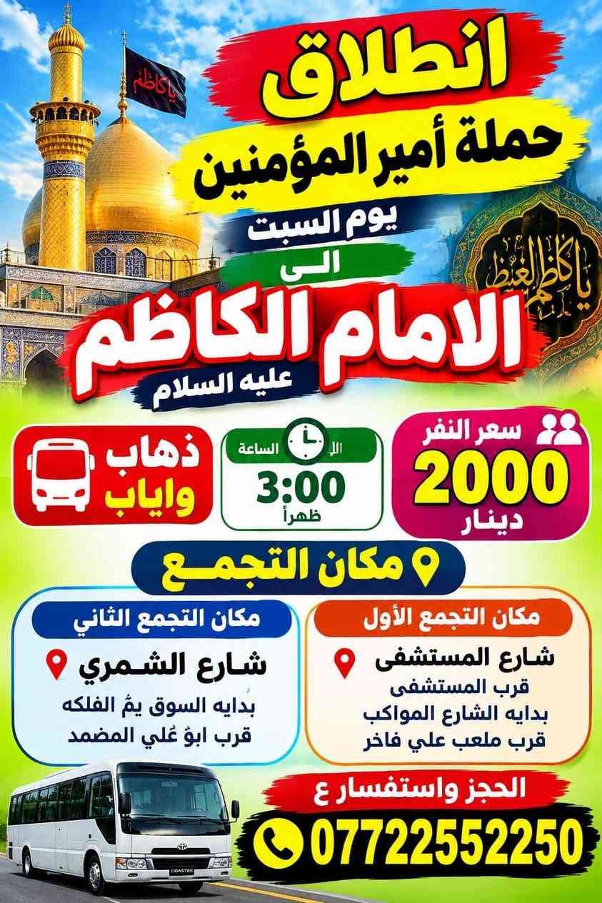 لا توجد تفاصيل

نص مكتوب في الصور:
- يوم الأحد إلى كربلاء أولاد مسلم ذهاب واياب 3:00 ظهراً سعر النفر 5000 دينار مكان التجمع مكان التجمع الأول شارع المستشفى قرب المستشفى بداية شارع المواكب مكان التجمع الثاني شارع الشمري بداية السوق يم الفلكه قرب ابو علي المضمد الحجز والاستفسار *********** خدمتكم شرف لنا
- انطلاق حملة أمير المؤمنين يوم السبت الى الامام الكاظم عليه السلام سعر النفر 2000 دينار الساعة 3:00 ظهراً ذهاب واياب مكان التجمع مكان التجمع الأول شارع المستشفى قرب المستشفى بداية الشارع المواكب قرب ملعب علي فاخر مكان التجمع الثاني شارع الشمري بداية السوق يم الفلكه قرب ابو غلي المضمد الحجز واستفسار ع ***********