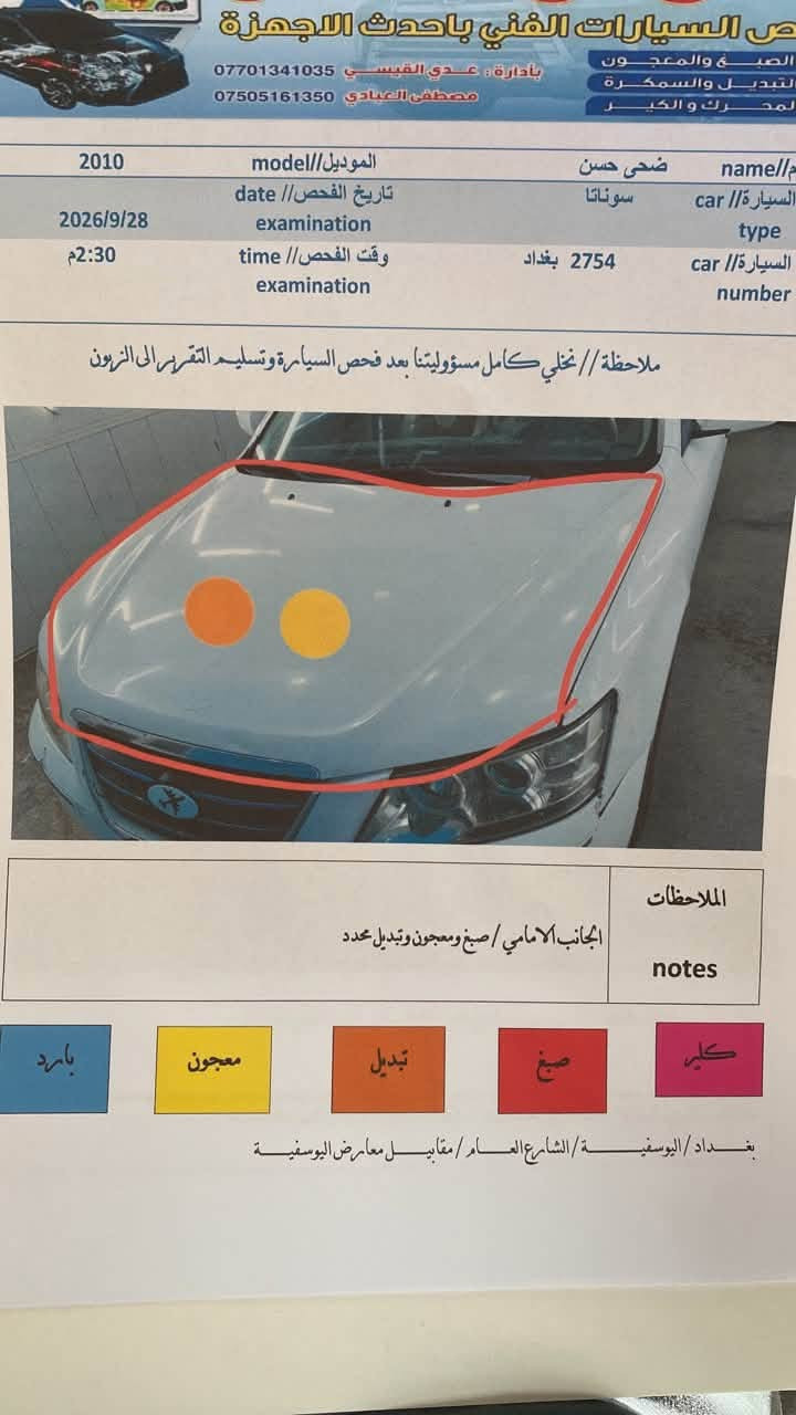 سلام عليكم سوناتا 2010خليجي محرك 2400كير خمس نمر تخم تاير تبريد شغال مرفق بقاي لاحداث سونار مع صور ***********

نص مكتوب في الصور:
- ورش السيارات الفني باحدث الاجهزة
- الصبغ والمعجون
- لتبديل والسمكرة
- لمحرك والكير
- بأدارة : عدي القيسي ***********
- مصطفى العبادي ***********
- 2010 model// الموديل
- 2026/9/28 examination date// تاريخ الفحص
- 2:30 م time examination// وقت الفحص
- ضحى حسن name// اسم
- سوناتا car type// السيارة
- 2754 بغداد car number// السيارة
- ملاحظة // نخلي كامل مسؤوليتنا بعد فحص السيارة وتسليم التقرير الى الزبون
- الملاحظات notes
- الجانب الامامي / صبغ ومعجون وتبديل محدد
- بارد
- معجون
- تبديل
- صبغ
- كلير
- بغداد / اليوسفية / الشارع العام / مقابل معارض اليوسفية
- حالة المحرك/engine
- فتح الكيس
- ناقل الحركة/الكير/gear
- بحاله جيده
- ادوات الصدر/chest tools
- 60%
- الشواصي/chassies
- سمكره وصبغ ومعجون في الشاصي والغذ الايمن
- العقل والكهرباء/mind and electricity
- سليم
- عداد المسافه/kilometer
- مطابق
- اللون/color
- ابيض
- نوع الوقود/fuel type
- بانزين
- الاييرباك/airpack
- 0000
- ملاحظه//
- 1. لايتم فحص البلاستك
- 2. لا يتم فحص ما تحت الفابلون والملصقات الاخرى.
- 3. لا يتم فحص ما ت...
- بغداد //
- فحص السيارات الفني باحدث الاجهزة الصبغ والمعجون التبديل والسمكرة لمحرك وكير بإدارة : عدي القيسي *********** مصطفى العبادي *********** name// ضحى حسن model// الموديل 2010 type car// سوناتا date// تاريخ الفحص 2026/9/28 examination time// وقت الفحص 2:30 م car number// السيارة 2754 بغداد examination ملاحظة// نخلي كامل مسؤوليتنا بعد فحص السيارة وتسليم التقرير الى الزبون notes// الملاحظات الجانب الامامي / صبغ ومعجون وتبديل محدد بارد معجون تبديل صبغ كلي بغداد/اليوسفية/الشارع العام/مقابل معارض اليوسفية