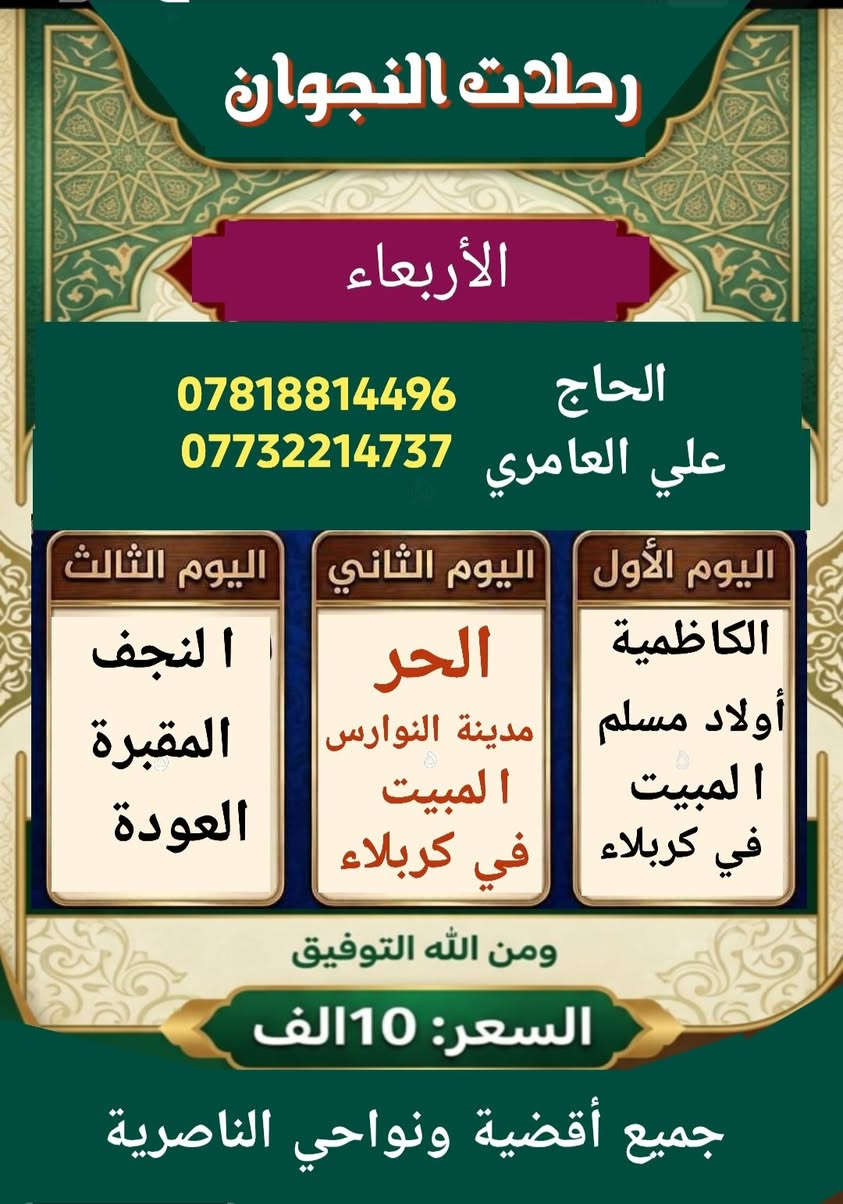 انسب السعار بلناصريه وبصات حديثه بثواب إلمام الحسين عليه السلام بس 10الف فقط خلي الفقير يزور سارعو بالحجز معنا ***********

نص مكتوب في الصور:
- رحلات النجوان الأربعاء الحاج علي العامري *********** *********** اليوم الثالث اليوم الثاني اليوم الأول ا النجف المقبرة العودة الحر مدينة النوارس ا المبيت في كربلاء الكاظمية أولاد مسلم ا المبيت في كربلاء ومن الله التوفيق السعر: 10الف جميع أقضية ونواحي الناصرية