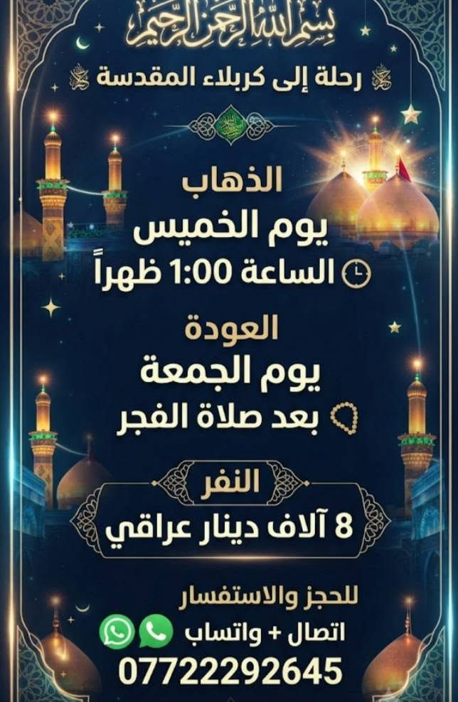#اختر___رحلتك *********** اتصال واتساب

نص مكتوب في الصور:
- مقاعد محدوده والعتلی الخميس... 10ليلا النجف النتشعلّم الكوفه والمقابر العوده يوم الجمعة بعد صلاه الظهر 10K النفر 10 الاف دينار اتصال واتساب ***********
- بسم الله الرحمن الرحيم
- رحلة إلى كربلاء المقدسة
- الذهاب
- يوم الخميس
- الساعة 1:00 ظهراً
- العودة
- يوم الجمعة
- بعد صلاة الفجر
- النفر
- 8 آلاف دينار عراقي
- للحجز والاستفسار
- اتصال + واتساب
- ***********
- رحلة إلى كربلاء المقدسة الذهاب يوم السبت الساعة 3:00 فجراً العودة نفس اليوم عصراً النفر 8 آلاف دينار عراقي للحجز والاستفسار اتصال + واتساب ***********