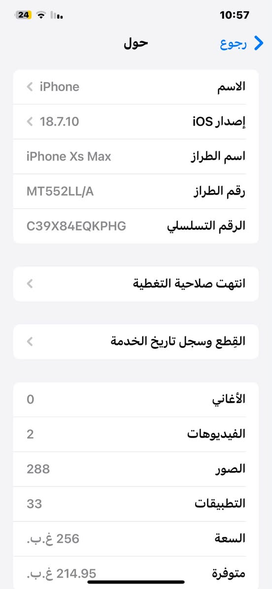 السلام عليكم
اكس ماكس ذاكره 256
سيم كارت وحده
مبدل شاشه وبطاريه البطاريه 100
جهاز جداً نضيف مكاني البصره قضاء المدينة 
للتواصل *********** واتساب
السعر مناسب

نص مكتوب في الصور:
- 24 10:57 رجوع حول الاسم iPhone إصدار iOS 18.7.10 اسم الطراز iPhone Xs Max رقم الطراز MT552LL/A الرقم التسلسلي C39X84EQKPHG انتهت صلاحية التغطية القطع وسجل تاريخ الخدمة الأغاني 0 الفيديوهات 2 الصور 288 التطبيقات 33 السعة 256 غ.ب. متوفرة 214.95 غ.ب.
