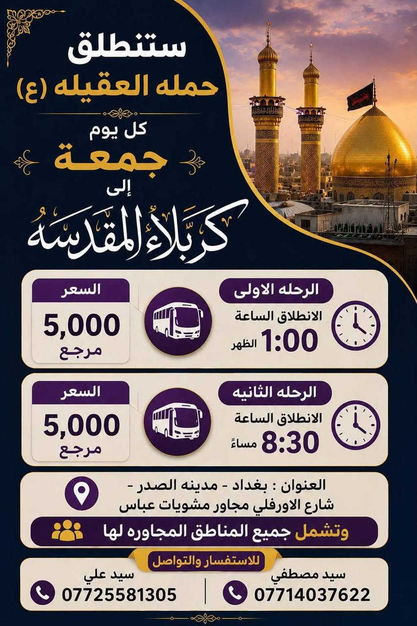 لا توجد تفاصيل

نص مكتوب في الصور:
- ستنطلق حمله العقيله (ع) كل يوم خميس إلى كربلاء المقدسة السعر 5,000 مرجع الرحله الاولى الانطلاق الساعة 1:00 الظهر السعر 5,000 مرجع الرحله الثانيه الانطلاق الساعة 8:30 مساء العنوان : بغداد - مدينه الصدر - شارع الاورفلي مجاور مشويات عباس وتشمل جميع المناطق المجاوره لها للاستفسار والتواصل سيد مصطفى *********** سيد علي ***********
- ستنطلق حمله العقيله (ع) كل يوم جمعة إلى كربلاء المقدسه السعر 5,000 مرجع الرحله الاولى الانطلاق الساعة 1:00 الظهر السعر 5,000 مرجع الرحله الثانيه الانطلاق الساعة 8:30 مساءً العنوان : بغداد - مدينه الصدر - شارع الاورفلي مجاور مشويات عباس وتشمل جميع المناطق المجاوره لها للاستفسار والتواصل سيد مصطفى سيد علي *********** ***********
- ستنطلق حملة العقيلة (ع) كل يوم جمعه إلى النجف الأشرف والمقبره الانطلاق الساعة ١١:٣٠ ليلا سعر النفر ٦ آلاف مرجع العنوان بغداد - مدينة الصدر شارع الاورفلي مجاور مطعم مشويات عباس سيد مصطفى *********** سيد علي ***********
- ستنطلق حمله العقيله (ع) كل يوم خميس إلى النجف الأشرف والمقبره السعر 6,000 مرجع الانطلاق الساعة 11:30 ليلاً العنوان : بغداد - مدينه الصدر - شارع الاورفلي مجاور مشويات عباس وتشمل جميع المناطق المجاوره لها للاستفسار والتواصل سيد مصفي *********** سيد علي ***********