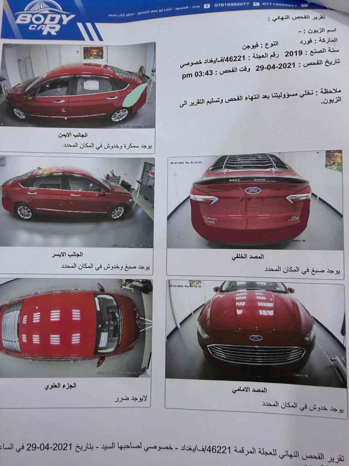 سلام عليكم عندي فورد فيوجن موديل 2019 هايبرد للبيع سياره جاهزه من كل شي الحادث جاملغ خلفي الايسر مع ارباك برده فقط الصور بالمنشور رقم بغداد جديد السعر 120 وبيه مجال بسيط ماشيه 124 كيلو متر للتواصل ***********

نص مكتوب في الصور:
- BODY CAR
- بغداد - المنصور - شارع ابو جعفر المنصور - مجاور كباب محمد
- ***********7716552977
- تقرير الفحص النهائي :
- اسم الزبون : -
- الماركة : فورد
- النوع : فيوجن
- سنة الصنع : 2019 رقم العجلة : 46221/ف/بغداد خصوصي
- تاريخ الفحص : 2021-04-29 وقت الفحص : 03:43 pm
- ملاحظة : نخلي مسؤوليتنا بعد انتهاء الفحص وتسليم التقرير الى
- الزبون.
- الجانب الايمن
- يوجد سمكرة وخدوش في المكان المحدد
- الجانب الايسر
- يوجد صبغ وخدوش في المكان المحدد
- المصد الخلفي
- يوجد صبغ في المكان المحدد
- الجزء العلوي
- لايوجد ضرر
- المصد الامامي
- يوجد خدوش في المكان المحدد
- تقرير الفحص النهائي للعجلة المرقمة 46221/ف/بغداد - خصوصي لصاحبها السيد - بتاريخ 2021-04-29 في الساعة