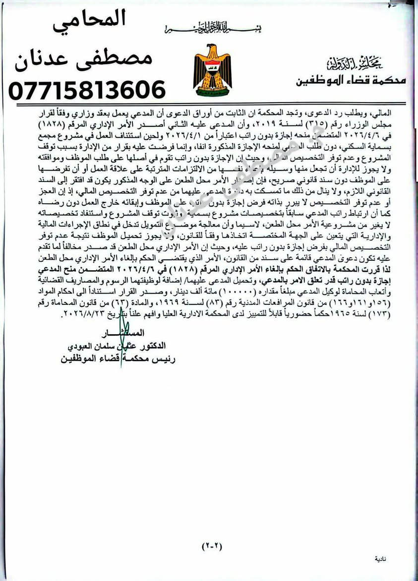 بسم الله الرحمن الرحيم
⚖️ حكم قضائي مهم لصالح أحد موكلينا

إلغاء أمر إداري بمنح الموظف إجازة بدون راتب وإلزام الإدارة بالآثار المترتبة على ذلك

صدر عن محكمة قضاء الموظفين قرارها والمتضمن إلغاء الأمر الإداري المرقم  الذي تضمن منح موكلنا  إجازة بدون راتب لحين استئناف العمل في مشروع مجمع بسماية السكني.

وقد أكدت المحكمة في أسباب حكمها أن الإجازة بدون راتب لا يجوز فرضها على الموظف من قبل الإدارة لمجرد توقف المشروع أو عدم توفر التخصيص المالي، إذ إن منح الإجازة بدون راتب يرتبط بطلب الموظف وموافقته، ولا يمكن اتخاذها وسيلة لإعفاء الإدارة من التزاماتها تجاه الموظف أو تحميله نتائج توقف المشروع.

كما أكدت المحكمة أن عدم توفر التخصيص المالي أو توقف المشروع لا يشكل بذاته سنداً قانونياً لإجبار الموظف على إجازة بدون راتب، وأن معالجة الآثار المالية والإدارية المترتبة على توقف المشروع تقع ضمن مسؤولية الجهة الإدارية المختصة وفقاً للقانون.

وبناءً على ذلك، قضت المحكمة بـ:

🔹 إلغاء الأمر الإداري محل الطعن.
🔹 إعادة الوضع القانوني للموظف إلى ما كان عليه.

⚖️ حكم يؤكد مبدأ مهماً: لا يجوز للإدارة أن تحمّل الموظف نتائج قراراتها أو الظروف المالية والإدارية التي تقع ضمن مسؤوليتها، دون وجود سند قانوني صريح.

         المحامي 
مصطفى عدنان الأنباري
مختص بالدعاوى الإدارية
 وقضاء الموظفين
***********
