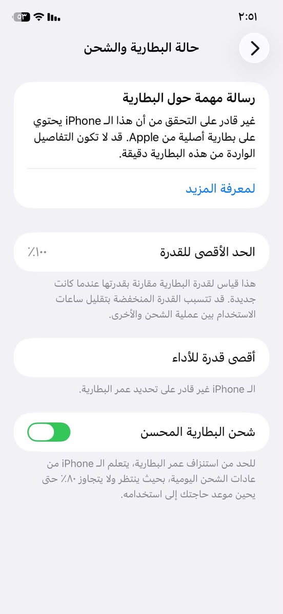 آيفون 11عادي ذاكرة 64 ***********

نص مكتوب في الصور:
- القطع والخدمة تجمع Apple سجل تاريخ القطع والخدمة، وهذا السجل يعرض معلومات عن هذا الـ iPhone وحالته وتفاصيل إصلاحه. معرفة المزيد... سجل تاريخ الخدمة البطارية غير معروف الشاشة غير معروف بصمة الوجه مشكلة
- ٢:٥١
- حالة البطارية والشحن
- رسالة مهمة حول البطارية
- غير قادر على التحقق من أن هذا الـ iPhone يحتوي على بطارية أصلية من Apple. قد لا تكون التفاصيل الواردة من هذه البطارية دقيقة.
- لمعرف المزيد
- الحد الأقصى للقدرة
- ١٠٠٪
- هذا قياس لقدرة البطارية مقارنة بقدرتها عندما كانت جديدة. قد تتسبب القدرة المنخفضة بتقليل ساعات الاستخدام بين عملية الشحن والأخرى.
- أقصى قدرة للأداء
- الـ iPhone غير قادر على تحديد عمر البطارية.
- شحن البطارية المحسن
- للحد من استنزاف عمر البطارية، يتعلم الـ iPhone من عادات الشحن اليومية، بحيث ينتظر ولا يتجاوز ٨٠٪ حتى يحين موعد حاجتك إلى استخدامه.