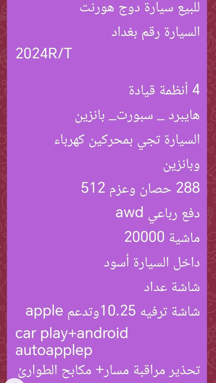 دوج هورنت 2024 للبيع رقم بغداد مكان السيارة بابل للاستفسار الاتصال بالرقم ***********

نص مكتوب في الصور:
- للبيع سيارة دوج هورنت السيارة رقم بغداد 2024R/T 4 أنظمة قيادة هايبرد _ سبورت _ بانزين السيارة تجي بمحركين كهرباء وبانزين 288 حصان وعزم 512 دفع رباعي awd ماشية 20000 داخل السيارة أسود شاشة عداد شاشة ترفيه 10.25 وتدعم apple car play+android autoapplep تحذير مراقبة مسار+ مكابح الطوارئ
- تحذير مراقبة مسار+ مكابح الطوارئ التلقائية
- كاميرا خلفية
- مقاعد رياضية
- نظام power shoot لزيادة التسارع
- السيارة بدون ايرباك
- حادث السيارة مرفق بالصور
- السعر 180 وبي مجال
- للتواصل الاتصال بالرقم
- ***********
- 63539352