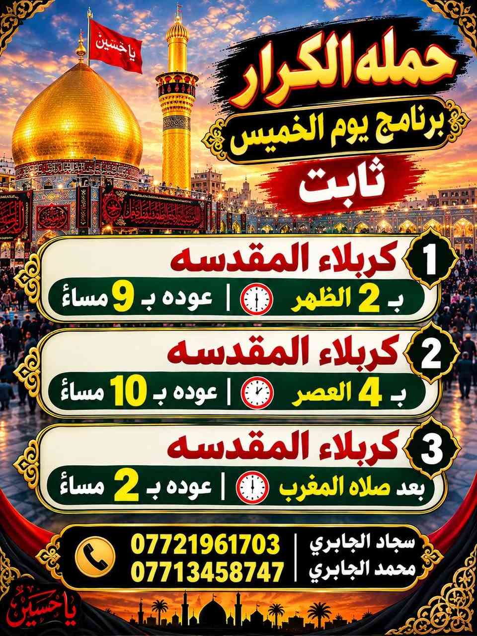 برنامج يوم الخميس+الجمعه
   ١_  كربلاء ب٢ الضهر
 ٢_    كربلاء ب ٤ العصر
   ٣_    كربلاء بعد صلاه مغرب
٤_النجف الاشرف والمقبره ساعه ١٢ مسأً الخميس☎️📞 
النجف الاشرف والمقبره ساعه ٥ صباحاً
*********** سجاد الجابري
*********** محمد الجابري

نص مكتوب في الصور:
- حمله الكرار نجف الاشرف 1_ يوم الخميس ب 12 مساءً ((مبيت)) 2_ الانطلاق ثاني يوم الجمعة بعد صلاه الفجر العوده ب 2 ضهر زيارة المقبره *********** سجاد الجابري *********** محمد الجابري
- حمله الكرار برنامج يوم الخميس ثابت 1 كربلاء المقدسه ب 2 الظهر | عوده ب 9 مساءً 2 كربلاء المقدسه ب 4 العصر | عوده ب 10 مساءً 3 كربلاء المقدسه بعد صلاه المغرب | عوده ب 2 مساءً سجاد الجابري *********** محمد الجابري ***********