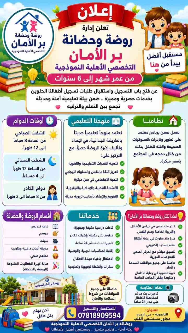 سارعو _ بالحجز ⚜

نص مكتوب في الصور:
- إعلان تتوفر خطوط نقل إلى مناطق ازديناوية والمناطق القريبة منها روضة بر الأمان التخصيصي وسيبدأ المباشرة اعتباراً من يوم الأحد إن شاء الله نحرص على راحتكم وأمان أبنائكم لنرافقهم بكل حب واهتمام
- إعلان توفير خطوط نقل نعلن لأولياء الأمور الكرام عن توفير خطوط نقل آمنة ومريحة إلى مناطق الشوفه والقرية وحي الصناعي والمناطق المجاورة لها نحرس على سلامة أبنائنا ونسهل عليكم الطريق التزام بالمواعيد أمان وسلامة سائقون محترفون روضة بر الأمان التخصصي ***********
- إعلان إدارة روضة تعلن إدارة الروضة عن تواجدها من يوم الأحد إلى الخميس من الساعة 4:00 مساءً إلى 8:00 صباحًا من أجل إكمال متطلبات وإجراءات التقديم للعام الدراسي الجديد 2027 على أولياء الأمور الأعزاء نهيب بكم الحضور إلى إدارة الروضة واستكمال جميع إجراءات ومتطلبات التقديم في الوقت المناسب. مع فائق التقدير والاحترام إدارة روضة
- إعلان تعلن إدارة روضة وحضانة بر الأمان التخصصي الأهلية النموذجية من عمر شهر إلى 6 سنوات عن فتح باب التسجيل واستقبال طلبات تسجيل أطفالنا الحلوين بخدمات حصرية ومميزة .. ضمن بيئة تعليمية آمنة وحديثة تجمع بين التعلم والترفيه مستقبل أفضل يبدأ من هنا أوقات الدوام الشفت الصباحي من الساعة 8 صباحاً إلى 12 ظهراً. الشفت المسائي من الساعة 12 ظهراً إلى 4 مساءً. دوام الكادر من 8 صباحاً الى 2 ظهراً منهجنا التعليمي نعتمد منهجاً تعليمياً حديثاً بالطريقة الجداتية، في الإعداد وتأليف إدارة الروضة حصراً، مع التركيز على: تنمية القدرات التعليمية واللغوية تعزيز الثقة بالنفس والسلوك الإيجابي تنمية الاجتماعي في سن مبكرة الأنشطة القصعية والإبداعية والترفيهية التقويم والإرشاد بأسلوب تربوية حديثة نظامنا نعمل ضمن برنامج معتمد على تطوير وتزسرات السلوكيات الصحيحة والفنة للطفل بذلك من خلال دمه في المجتمع بأسس مبكرة. أقسام الروضة والحضانة قاعة تدريس مرسم سينما حديقة ألعاب داخلية وخارجية مطعم صحي صالة كبيرة للفعاليات المتنوعة (الروضة والحضانة) خدماتنا قاعات دراسية مكيفة ومجهزة خطوط نقل مكيفة بإشراف الكادر كاميرات بث مباشر 24 ساعة إقامة المناسبات الدينية والوطنية الاحتفال بأعياد ميلاد الأطفال سفرات وأنشطة ترفيهية وتعليمية لماذا تختار روضار وحضانة بر الأمان؟ كادر متخصص في رياض الأطفال والتربية الخاصة وعلم النفس خبرة منذ سنوات في رعاية أطفالنا نظام تسديد إلكتروني تنسيق مباشر مع المركز الصحي للفحوصات الدورية حاصلة على جميع موافقات السلامة والأمان خبرة متميزة في رعاية الأطفال ومتابعة بغض الحالات الخاصة نظام المتابعة كاميرات بث مباشر لمتابعة الأطفال على مدار 24 ساعة حاصلة على جميع الموافقات من شروط السلامة والأمان العنوان: الناصرية - حي اريدو مجاور مستشفى القلب للاستفسار والتسجيل *********** روضة بر الأمان التخصصي الأهلية النموذجية بيئة آمنة .. تعليم متميز .. ومستقبل أفضل لأطفالنا نحن نهتم بكل طفل