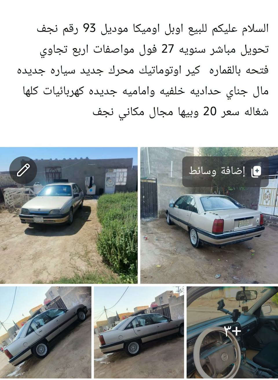 ***********

نص مكتوب في الصور:
- السلام عليكم للبيع اوبل اوميكا موديل 93 رقم نجف تحويل مباشر سنويه 27 فول مواصفات اربع تجاوي فتحه بالقماره كير اوتوماتيك محرك جديد سياره جديده مال جناي حداديه خلفيه واماميه جديده كهربائيات كلها شغاله سعر 20 وبيها مجال مكاني نجف