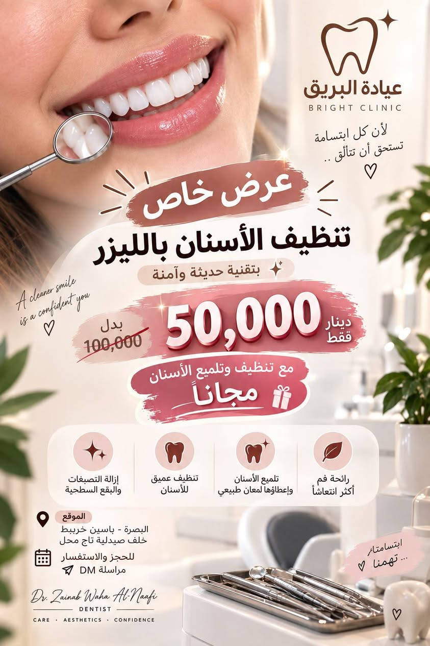 عيادة البريق ✨🦷
خلي ابتسامتك أنظف وأجمل 🤍
تنظيف وإزالة الترسبات والجير مع العناية بصحة الأسنان واللثة.

🎁 لا تفوّت العرض
📍 ياسين خريبط /خلف صيدلية تاج محل 
📞 للحجز والاستفسار: ***********

نص مكتوب في الصور:
- عيادة البريق BRIGHT CLINIC لأن كل ابتسامة تستحق أن تتألق عرض خاص تنظيف وتلميع الأسنان بالكامل 15,000 دينار فقط A clean smile is a confident you إزالة التصبغات والبقع السطحية تنظيف عميق للأسنان تلميع الأسنان وإعطاؤها لمعان طبيعي رائحة فم أكثر انتعاشاً ابتسامة أنظف .. لثقة أكبر الموقع البصرة - ياسين خربيط خلف صيدلية تاج محل للحجز والاستفسار مراسلة DM Dr. Zainab Waha Al-Naafi DENTIST CARE AESTHETICS CONFIDENCE صحة جمال ثقة في مكان واحد
- عيادة البريق BRIGHT CLINIC HEALTHY SMILE BEAUTIFUL YOU لأن كل ابتسامة تحكي قصة أجمل .. عرض خاص حشوة والثانية مجانية Your Smile Our Care إبتسامة أجمل لحياة أجمل الحشوات التجميلية القلع (الخلع) تنظيف وتلميع الأسنان تبييض الأسنان تصميم الابتسامات الموقع البصرة - ياسين خريبط خلف صيدلية تاج محل أيام التواجد الثلاثاء - الأربعاء - الخميس جمالك .. يبدأ من ابتسامتك Dr. Zainab Waha Al-Naafi DENTIST CARE AESTHETICS CONFIDENCE مستقبلكم دائماً في عيادة البريق ..
- عيادة البريق BRIGHT CLINIC لأن كل ابتسامة تستحق أن تتألق .. عرض خاص تنظيف الأسنان بالليزر بتقنية حديثة وآمنة بدل 100,000 50,000 دينار فقط مع تنظيف وتلميع الأسنان مجاناً إزالة التصبغات والبقع السطحية تنظيف عميق للأسنان تلميع الأسنان وإعطاؤها لمعان طبيعي رائحة فم أكثر انتعاشاً الموقع البصرة - ياسين خربيط خلف صيدلية تاج محل للحجز والاستفسار مراسلة DM Dr. Zainab Waha Al-Naafi DENTIST CARE . AESTHETICS . CONFIDENCE A cleaner smile is a confident you ابتسامتنا تهمنا