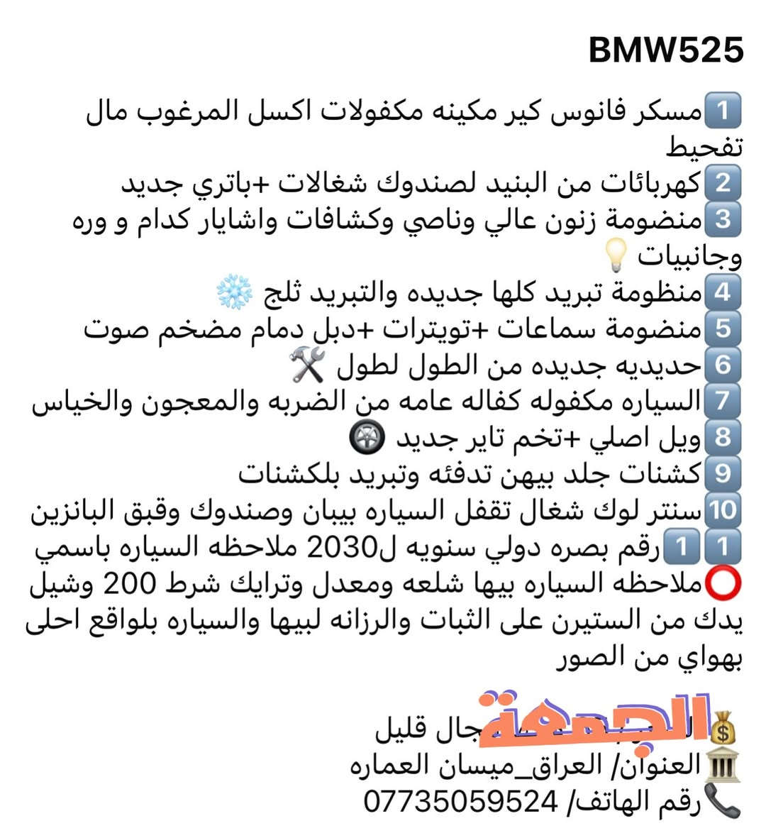 BMW525
1️⃣مسكر فانوس كير مكينه مكفولات اكسل المرغوب مال تفحيط 

2️⃣كهربائات من البنيد لصندوك شغالات +باتري جديد 

3️⃣منضومة زنون عالي وناصي وكشافات واشايار كدام و وره وجانبيات💡

4️⃣منظومة تبريد كلها جديده والتبريد ثلج ❄️

5️⃣منضومة سماعات +تويترات +دبل دمام مضخم صوت

6️⃣حديديه جديده من الطول لطول 🛠️

7️⃣السياره مكفوله كفاله عامه من الضربه والمعجون والخياس

8️⃣ويل اصلي +تخم تاير جديد 🛞

9️⃣كشنات جلد بيهن تدفئه وتبريد بلكشنات 

🔟سنتر لوك شغال تقفل السياره بيبان وصندوك وقبق البانزين

1️⃣1️⃣رقم بصره دولي سنويه ل2030 ملاحظه السياره باسمي

⭕️ملاحظه السياره بيها شلعه ومعدل وترايك شرط 200 وشيل يدك من الستيرن على الثبات والرزانه لبيها والسياره بلواقع احلى بهواي من الصور

💰السعر / 55 وبيها مجال قليل 

🏛️العنوان/ العراق_ميسان العماره 

📞رقم الهاتف/ ***********
