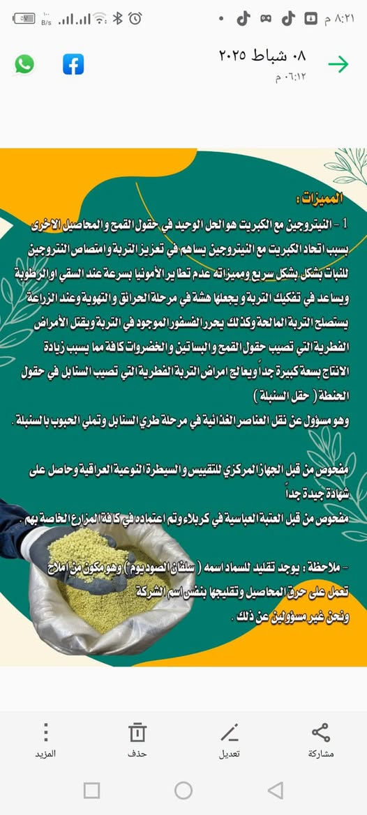 يتوفر خليج فارس جمله لاصلي ***********

نص مكتوب في الصور:
- ١٢ شباط ٢٠٢٥ ٠٨:٢٠ م سماد خليج فارس كبريتات النيتروجين المحبب (N.S) صناعة ايرانية الوكيل الحصري في العراق
- ٠٨ شباط ٢٠٢٥ ٠٦:١٢ م المميزات : 1 - النيتروجين مع الكبريت هو الحل الوحيد في حقول القمح والمحاصيل الاخرى بسبب اتحاد الكبريت مع النيتروجين يساهم في تعزيز التربة وامتصاص النيتروجين للنبات بشكل بشكل سريع ومميزاته عدم تطاير الأمونيا بسرعة عند السقي او الرطوبة ويساعد في تفكيك التربة ويجعلها هشة في مرحلة الحرائق والتهوية وعند الزراعة يستصلح التربة المالحة وكذلك يحرر الفسفور الموجود في التربة ويقتل الأمراض الفطرية التي تصيب حقول القمح والبساتين والخضروات كافة مما يسبب زيادة الانتاج بسعة كبيرة جدا ويعالج امراض التربة الفطرية التي تصيب السنابل في حقول الحنطة ( حقل السنبلة ) وهو مسؤول عن نقل العناصر الغذائية في مرحلة طري السنابل وتملي الحبوب بالسنبلة . مفحوص من قبل الجهاز المركزي للتقييس والسيطرة النوعية العراقية وحاصل على شهادة جيدة جدا مفحوص من قبل العتبة العباسية في كربلاء وتم اعتماده في كافة المزارع الخاصة بهم . - ملاحظة : يوجد تقليد للسماد اسمه ( سلفات الصوديوم ) وهو مكون من املاح تعمل على حرق المحاصيل وتقليجها بنفس اسم الشركة ونحن غير مسؤولين عن ذلك . مشاركة تعديل حذف المزيد