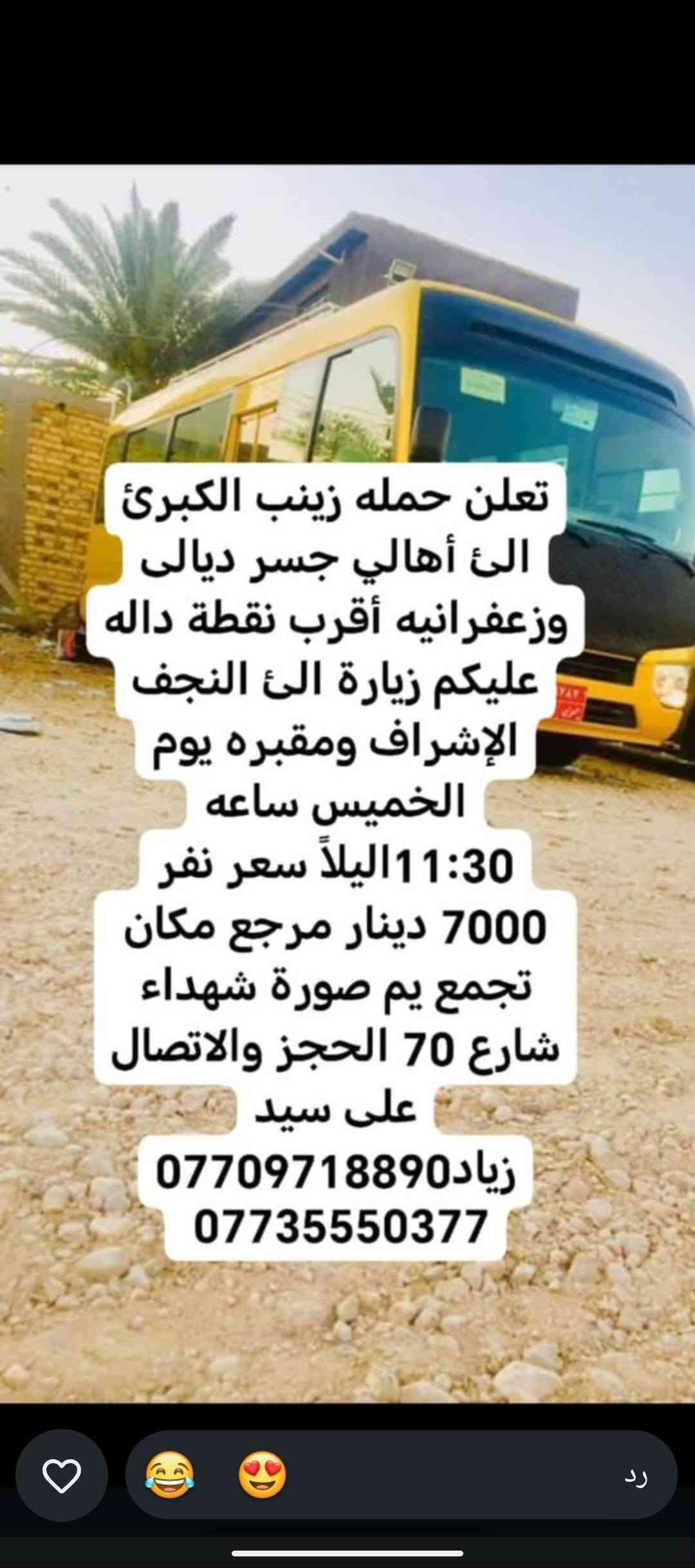 لا توجد تفاصيل

نص مكتوب في الصور:
- حملة زينب الكبرى كروب ايران ديني سياحي قم - مشهد - نيشابور مزارات سكن نقل الفنادق قريبة من الحرم باصات VIP قم المقدسة مشهد المقدسة نيشابور التاريخ 2026/9/21 السعر 120 الف للنفر عرض يشمل كل 8 نفرات 9 مجاني VIP للحجز والاستفسار *********** سيد زياد اللهم عجل لوليك الفرج
- تعلن حمله زينب الكبرى الئ أهالي جسر ديالى وزعفرانيه أقرب نقطة داله وعليكم زيارة الئ كربلاء المقدسة يوم الخميس ساعه 1:00 ظهر سعر نفر 5000 مرجع مكان تجمع يم صورة شهداء شارع 70 الحجز والاتصال على سيد زياد *********** ***********
- بسم الله الرحمن الرحيم تعلن حمله زينب الكبرى الى أهالي جسر ديالى وزعفرانيه أقرب نقطه داله عليكم زياره إلى الإمام كاظم وجامع براثه يوم الأربعاء ساعة 4:00 ظهر سعر نفر 2000 مرجع مكان تجمع يم صوره شهداء شارع 70 الحجز والاتصال على رقم سيد زياد *********** ***********
- بسم الله الرحمن الرحيم
- تعلن حمله زينب الكبرى
- الى أهالي جسر ديالئ
- وزعفرانيه أقرب نقطه داله
- عليكم زياره إلى
- كربلاء المقدسة يوم
- الأربعاء ساعة 3:00 ظهر
- سعر نفر 5000 مرجع
- مكان تجمع يم صوره
- شهداء شارع 70 الحجز
- والاتصال على رقم سيد
- زياد ***********
- ***********
- بسم الله الرحمن الرحيم تعلن حمله زينب الكبرى الئ أهالي جسر ديالئ وزعفرانيه أقرب نقطه داله عليكم زياره إلى حاج يوسف وسيد كيطان وكرز الدين وهيله بنت الإمام كاظم يوم الجمعة ساعة 5:00 صباحاً سعر نفر 10000 مرجع مكان تجمع يم صوره شهداء شارع 70 الحجز والاتصال على رقم سيد زياد *********** ***********
- تعلن حمله زينب الكبرى الئ أهالي جسر ديالى وزعفرانيه أقرب نقطة داله عليكم زيارة الئ النجف الإشراف ومقبره يوم الخميس ساعه 11:30 ليلاً سعر نفر 7000 دينار مرجع مكان تجمع يم صورة شهداء شارع 70 الحجز والاتصال على سيد زياد *********** ***********
- بسم الله الرحمن الرحيم تعلن حمله زينب الكبرى الئ أهالي جسر ديالئ وزعفرانيه أقرب نقطه داله عليكم زياره إلى كربلاء المقدسة يوم الخميس ساعة 8:30 اليلا سعر نفر 5000 مرجع مكان تجمع يم صوره شهداء شارع 70 الحجز والالاتصال على رقم سيد زياد *********** ***********
- الحمزة الغربي والقاسم
- يوم الجمعة ساعة 1:00
- ظهر سعر نفر 6000
- مرجع مكان تجمع يم
- صوره شهداء شارع 70
- الحجز والاتصال على رقم
- سيد زياد ***********
- سامراء وسيد محمد يوم
- الجمعة ساعة 1:00 ظهر
- سعر نفر 7000 مرجع