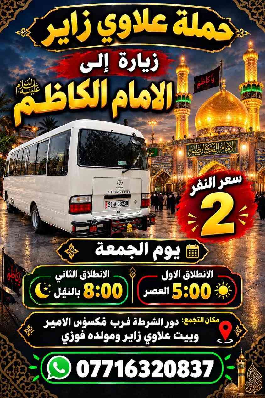 لا توجد تفاصيل

نص مكتوب في الصور:
- حملة علاوي يوم الجمعة زيارة إلى النجف الاشرف ومقبرة وادي السلام سعر النفر 8 مرجع الانطلاق الساعة 8:00 بالليل مكان التجمع: دور الشرطة قرب مكواه الامير وبيت علاوي زاير وكبال مولده فوز ***********
- حملة علاوي زائر زيارة إلى كربلاء المقدسة سعر النفر 5 مرجع الانطلاق الساعة 8:00 بالليل مكان التجمع: دور الشرطة مقابيل مولدة فوز عليوي وبيت علاوي زائر ومكوة الأمير ***********
- حملة علاوي
- يوم الجمعة
- زيارة إلى
- علي ابن الحسين
- وشريفة بنت الحسن
- سعر النفر
- 7
- مرجع الانطلاق
- الساعة 4:00 العصر
- مكان التجمع:
- دور شرطة قرب مكوة الأمير وبيت علاوي زاير
- وكبال المولدة فوزي
- ***********
- حملة علاوي زائر زيارة إلى الامام الكاظم سعر النفر 2 يوم الجمعة الانطلاق الثاني 8:00 بالنفيل الانطلاق الاول 5:00 العصر مكان التجمع: دور الشرطة قرب مكسوس الامير وبيت علاوي زائر ومولده فوزي ***********