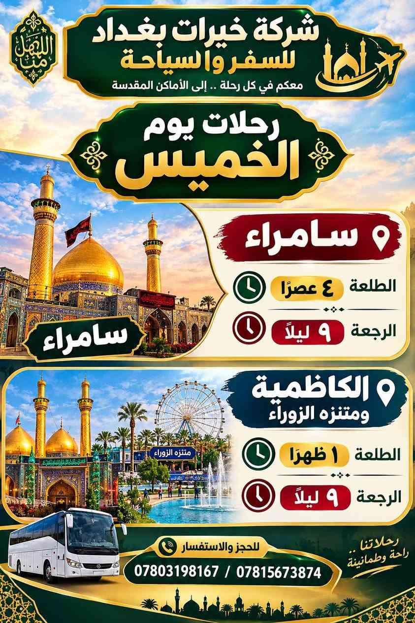 لا توجد تفاصيل

نص مكتوب في الصور:
- شركة خيرات بغداد للسفر والسياحة معكم في كل رحلة .. إلى الأماكن المقدسة رحلات يوم الخميس كربلاء المقدسة الطلعة الساعة 3 الظهر الرجعة الجمعة الساعة 4 العصر النجف وكربلاء ليلنتين الطلعة الساعة 3 الظهر الرجعة السبت الساعة 3 الظهر خدمتكم شرف لنا للحجز والاستفسار *********** / ***********
- السهل منا شركة خيرات بغداد للسفر والسياحة معكم في كل رحلة .. إلى الأماكن المقدسة رحلات يوم الخميس سامراء الطلعة ٤ عصرًا الرجعة ٩ ليلاً سامراء الكاظمية ومتنزه الزوراء الطلعة ١ ظهرًا الرجعة ٩ ليلاً رحلاتنا .. راحة وطمانينة للحجز والاستفسار *********** / ***********