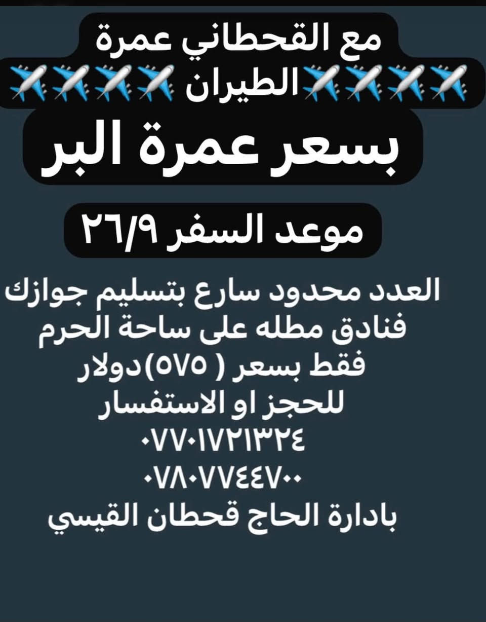 العمرة مع القحطاني غير

 ويبقى شعارنا
          ( مع القحطاني لا تتعب ولا تعاني )

سارع بتسليم جوازك العدد محدود
للحجز او الاستفسار 
***********  
***********
بادارة الحاج قحطان القيسي

نص مكتوب في الصور:
- يتوفر برنامج اقتصاد العمرة يبدء من ٥٠,٠٠٠ الف إلى ٧٥,٠٠٠ الف حسب رغبت المعتمر *********** ***********
- سارع بتسليم جوازك فقط مع القحطاني عمرة البر 🚍🚍 فنادق مطله على ساحة الحرم بسعر ( ٤٢٥ ) دولار موعد السفر ٢٥/٩/٢٠٢٦ للحجز او الاستفسار *********** *********** بادارة خادم ضيوف بيت الله الحاج قحطان القيسي
- مع القحطاني عمرة الطيران بسعر عمرة البر موعد السفر ٢٦/٩ العدد محدود سارع بتسليم جوازك فنادق مطله على ساحة الحرم فقط بسعر ( ٥٧٥ ) دولار للحجز او الاستفسار *********** *********** بادارة الحاج قحطان القيسي
- عرض خاص آخر عشر مقاعد طيران بسعر ( ٥٠٠ ) دولار موعد السفر ٢٦/٩