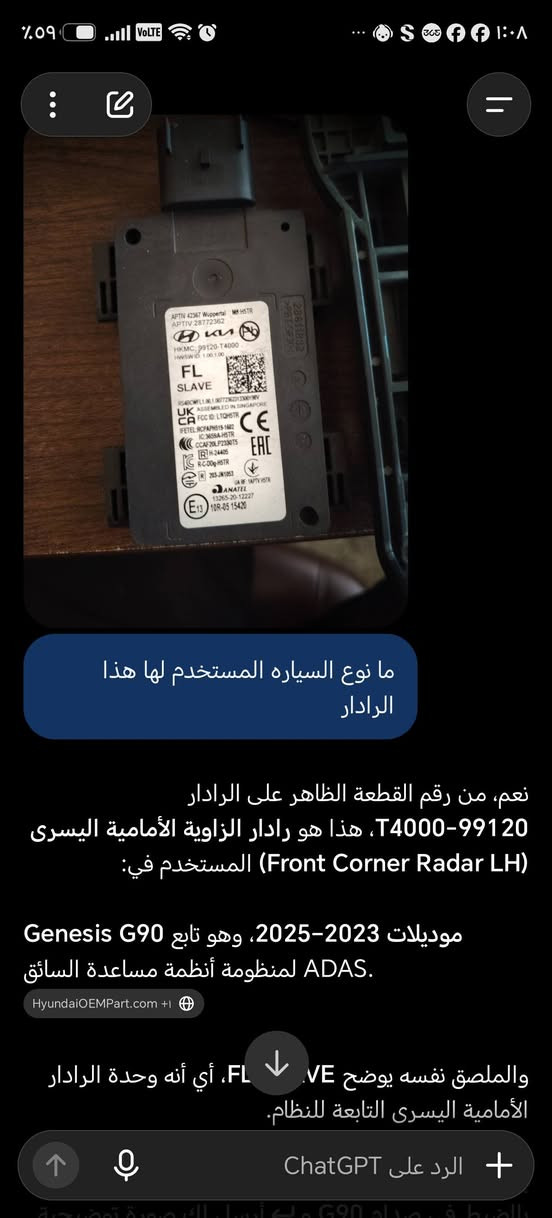 رادار دعاميه G90ايسر وايمن  امامي الي يحتاجه عدي موجود وسعره مناسب وتوصيل لكل محافضات العراق  ***********

نص مكتوب في الصور:
- ما نوع السياره المستخدم لها هذا الرادار
- نعم، من رقم القطعة الظاهر على الرادار T4000-99120، هذا هو رادار الزاوية الأمامية اليسرى (Front Corner Radar LH) المستخدم في:
- موديلات 2023–2025، وهو تابع لـ Genesis G90 لمنظومة أنظمة مساعدة السائق ADAS.
- HyundaiOEMPart.com +1
- والملصق نفسه يوضح SLAVE، أي أنه وحدة الرادار الأمامية اليسرى التابعة للنظام.
- الرد على ChatGPT