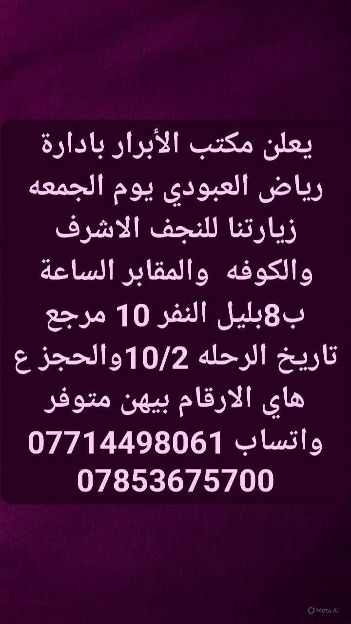 لا توجد تفاصيل

نص مكتوب في الصور:
- يعلن مكتب الأبرار بادارة رياض العبودي يوم الخميس زيارتنا الكربلاء المقدسه الساعة ب 2 الضهر النفر 6 والرحله الثانيه الساعة ب 8 ونص بليل النفر 7 مرجع تاريخ الرحله 10/1 والحجز ع هاي الارقام بيهن متوفر واتساب *********** ***********
- يعلن مكتب الأبرار بادارة رياض العبودي يوم الخميس زيارتنا للنجف الاشرف والمقابر الساعة ب 8 بليل النفر 10 مرجع تاريخ 10/1 والحجز ع هاي الارقام بيهن متوفر واتساب *********** ***********
- يعلن مكتب الأبرار بادارة رياض العبودي يوم الجمعه زيارتنا للنجف الاشرف والكوفه والمقابر الساعة ب8بليل النفر 10 مرجع تاريخ الرحله 10/2 والحجز ع هاي الارقام بيهن متوفر واتساب *********** ***********
- يعلن مكتب الأبرار بادارة رياض العبودي يوم الجمعه زيارتنا كربلاء المقدسه والعلویه شريفه الساعه 1 الضهر النفر 10 مرجع تاريخ الرحله 10/2 والحجز ع هاي الارقام بيهن متوفر واتساب *********** ***********
- يعلن مكتب الأبرار بادارة رياض العبودي يوم الجمعه زيارتنا كربلاء المقدسه الساعة ب 1 الضهر النفر 6 مرجع تاريخ 10/2 والحجز ع هاي الارقام بيهن متوفر *********** واتساب ***********