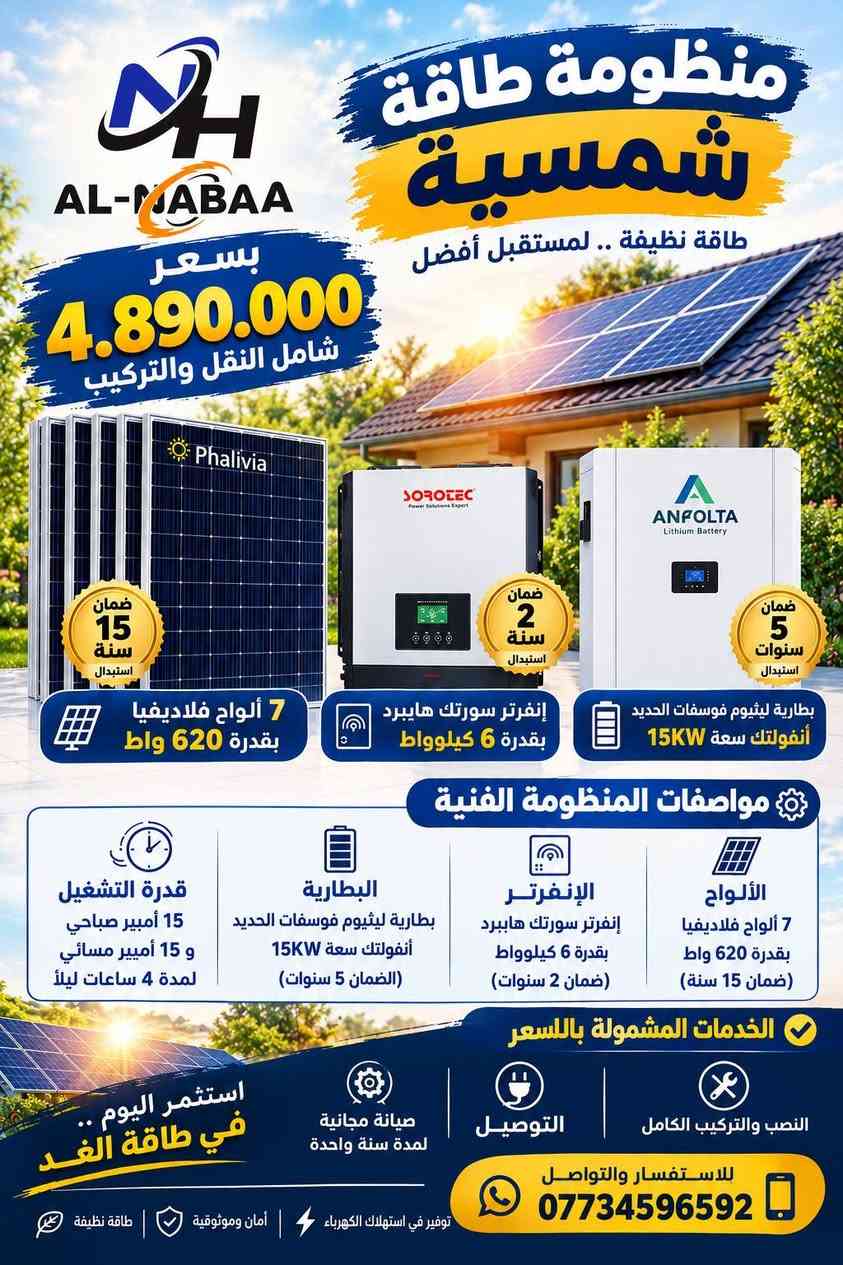 #عروض_النبع🔥
استغلوا العروض الخاصة بالمنظومات 
كميات محدودة.
للطلب والأستفسار تواصلوا معنا الآن:
***********
***********
***********
واسط/الصويرة/ناحية سيد الشهداء.

نص مكتوب في الصور:
- AL-MADAA منظومة طاقة شمسية طاقة نظيفة .. لمستقبل أفضل بسعر 3.950.000 شامل النقل والتركيب ضمان 15 سنة استبدال Phalivia 5 ألواح فلاديفيا بقدرة 620 واط ضمان 2 سنة استبدال SOROTEC إنفرتر سورلته هايببرد بقدرة 6 كيلوووات ضمان 5 سنوات استبدال ANFOLTA Lithium Battery بطارية ليثيوم فوسفات الحديد أنفولتك سعة 13KW مواصفات المنظومة الفنية الألواح 5 ألواح فلاديفيا بقدرة 620 واط (ضمان 15 سنة) الإنفرتر إنفرتر سوركته هايببرد بقدرة 6 كيلوووات (ضمان 2 سنوات) البطارية بطارية ليثيوم فوسفات الحديد أنفولتك سعة 13KW (الضمان 5 سنوات) قدرة التشغيل 10 أمبير صباحي و 10 أمبير مسائي لمدة 5.5 ساعات ليلاً الخدمات المشمولة بالسعر النصب والتركيب الكامل التوصيل الكيبلات والملحقات الهيكلية (الحدادة) استثمر اليوم .. في طاقة الغد للاستفسار والتواصل *********** توفير في استهلاك الكهرباء أمان وموثوقية طاقة نظيفة
- منظومة طاقة شمسية طاقة نظيفة .. لمستقبل أفضل بسعر 4.500.000 شامل النقل والتركيب ضمان 15 سنة استبدال Phalivia ضمان سنتان استبدال IP54 SOROTEC Power Solutions Expert ANFOLTA Lithium Battery ANFOLTA Lithium Battery ضمان 5 سنوات استبدال بطارية ليثيوم فوسفات الحديد أنفولتك سعة 13kW إنفرتر سورلتب هايبرد بقدرة 6 كيلوواط 7 ألواح فلاديفيا بقدرة 620 واط مواصفات المنظومة الفنية الألواح 7 ألواح فلاديفيا بقدرة 620 واط (ضمان 15 سنة) الإنفرتر إنفرتر سوروتك هايبرد بقدرة 6 كيلوواط (ضمان 2 سنوات) البطارية بطارية ليثيوم فوسفات الحديد أنفولتك سعة 13KW (الضمان 5 سنوات) قدرة التشغيل 15 أمبير صباحي و 12 أمبير مسائي لمدة 4 ساعات ليلاً الخدمات المشمولة بالسعر النصب والتركيب الكامل التوصيل الكيبلات والملحقات الهيكلية (الحدادة) استثمر اليوم .. في طاقة الغد للاستفسار والتواصل *********** توفير في استهلاك الكهرباء | أمان وموثوقية | طاقة نظيفة
- AL-NABAA بسعر 4.890.000 شامل النقل والتركيب منظومة طاقة شمسية طاقة نظيفة .. لمستقبل أفضل ضمان 15 سنة استبدال 7 ألواح فلاديفيا بقدرة 620 واط ضمان 2 سنة استبدال إنفرتر سورتك هايبرد بقدرة 6 كيلوواط ضمان 5 سنوات استبدال بطارية ليثيوم فوسفات الحديد أنفولتك سعة 15KW مواصفات المنظومة الفنية الألواح 7 ألواح فلاديفيا بقدرة 620 واط (ضمان 15 سنة) الإنفرتر إنفرتر سورتك هايبرد بقدرة 6 كيلوواط (ضمان 2 سنوات) البطارية بطارية ليثيوم فوسفات الحديد أنفولتك سعة 15KW (الضمان 5 سنوات) قدرة التشغيل 15 أمبير صباحي و 15 أمبير مسائي لمدة 4 ساعات ليلاً الخدمات المشمولة بالسعر النصب والتركيب الكامل التوصيل صيانة مجانية لمدة سنة واحدة استثمر اليوم .. في طاقة الغد للاستفسار والتواصل *********** توفير في استهلاك الكهرباء أمان وموثوقية طاقة نظيفة
- AL-MABAA منظومة طاقة شمسية طاقة نظيفة .. لمستقبل أفضل بسعر 5.700.000 شامل النقل والتركيب ضمان 15 سنة استبدال 10 ألواح فلاديفيا بقدرة 620 واط ضمان 3 سنوات استبدال إنفرتر سورتيك هايبرد بقدرة 6 كيلوواط IP54 ضمان 5 سنوات استبدال بطارية ليثيوم فوسفات الحديد أنفولتك سعة 15KW مواصفات المنظومة الفنية الألواح 10 ألواح فلاديفيا بقدرة 620 واط (ضمان 15 سنة) الإنفرتر إنفرتر سورتيك هايبرد بقدرة 6 كيلوواط IP54 (ضمان 3 سنوات) البطارية بطارية ليثيوم فوسفات الحديد أنفولتك سعة 15KW (الضمان 5 سنوات) قدرة التشغيل 20 أمبير صباحي و 15 أمبير مسائي لمدة 4 ساعات ليلاً الخدمات المشمولة بالسعر النصب والتركيب الكامل التوصيل الكنيلات والملحقات الهيكلية (الحدادة) استثمر اليوم .. في طاقة الغد للاستفسار والتواصل *********** توفير في استهلاك الكهرباء أمان وموثوقية طاقة نظيفة
- AL-MABAA بسعر 7.400.000 شامل النقل والتركيب منظومة طاقة شمسية طاقة نظيفة .. لمستقبل أفضل Phalivia ضمان 15 سنة استبدال 10 ألواح فلاديفيا بقدرة 620 واط ANFOLTA Lithium Battery ضمان 5 سنوات استبدال بطاريتان ليثيوم فوسفات الحديد أنفولتك سعة 13KW (عدد 2) SOROTEC Power Solutions Expert IP54 ضمان 3 سنوات استبدال إنفرتر سورتك هايببرد بقدرة 6 كيلوواط IP54 مواصفات المنظومة الفنية الألواح 10 ألواح فلاديفيا بقدرة 620 واط (ضمان 15 سنة) الإنفرتر إنفرتر سورتك هايببرد بقدرة 6 كيلوواط IP54 (ضمان 3 سنوات) البطارية بطاريتان ليثيوم فوسفات الحديد أنفولتك سعة 13KW (عدد 2) (الضمان 5 سنوات) قدرة التشغيل 20 أمبير صباحي و 20 أمبير مسائي لمدة 5.5 ساعات ليلاً الخدمات المشمولة بالسعر النصب والتركيب الكامل التوصيل الكنيات والملحقات الهيكلية (الحدادة) استثمر اليوم .. في طاقة الغد للاستفسار والتواصل *********** توفير في استهلاك الكهرباء | أمان وموثوقية | طاقة نظيفة
- AL-MABAA منظومة طاقة شمسية طاقة نظيفة .. لمستقبل أفضل بسعر 10.500.000 شامل النقل والتركيب ضمان 15 سنة استبدال 15 ألواح فلاديفيا بقدرة 620 واط ضمان 5 سنوات استبدال بطارية ليثيوم فوسفات الحديد أنفولتك سعة 15KW (عدد 2) ضمان 2 سنة استبدال إنفرتر سورتك هايبرد بقدرة 11 كيلوواط مواصفات المنظومة الفنية الألواح 15 ألواح فلاديفيا بقدرة 620 واط (ضمان 15 سنة) الإنفرتر إنفرتر سورتك هايبرد بقدرة 11 كيلوواط (ضمان 2 سنوات) البطارية بطارية ليثيوم فوسفات الحديد أنفولتك سعة 15KW (عدد 2) (الضمان 5 سنوات) قدرة التشغيل 30 أمبير صباحي و 30 أمبير مسائي لمدة 4 ساعات ليلاً الخدمات المشمولة بالسعر النصب والتركيب الكامل التوصيل الكيبلات والملحقات الهيكلية (الحدادة) استثمر اليوم في طاقة الغد للاستفسار والتواصل *********** توفير في استهلاك الكهرباء أمان وموثوقية طاقة نظيفة