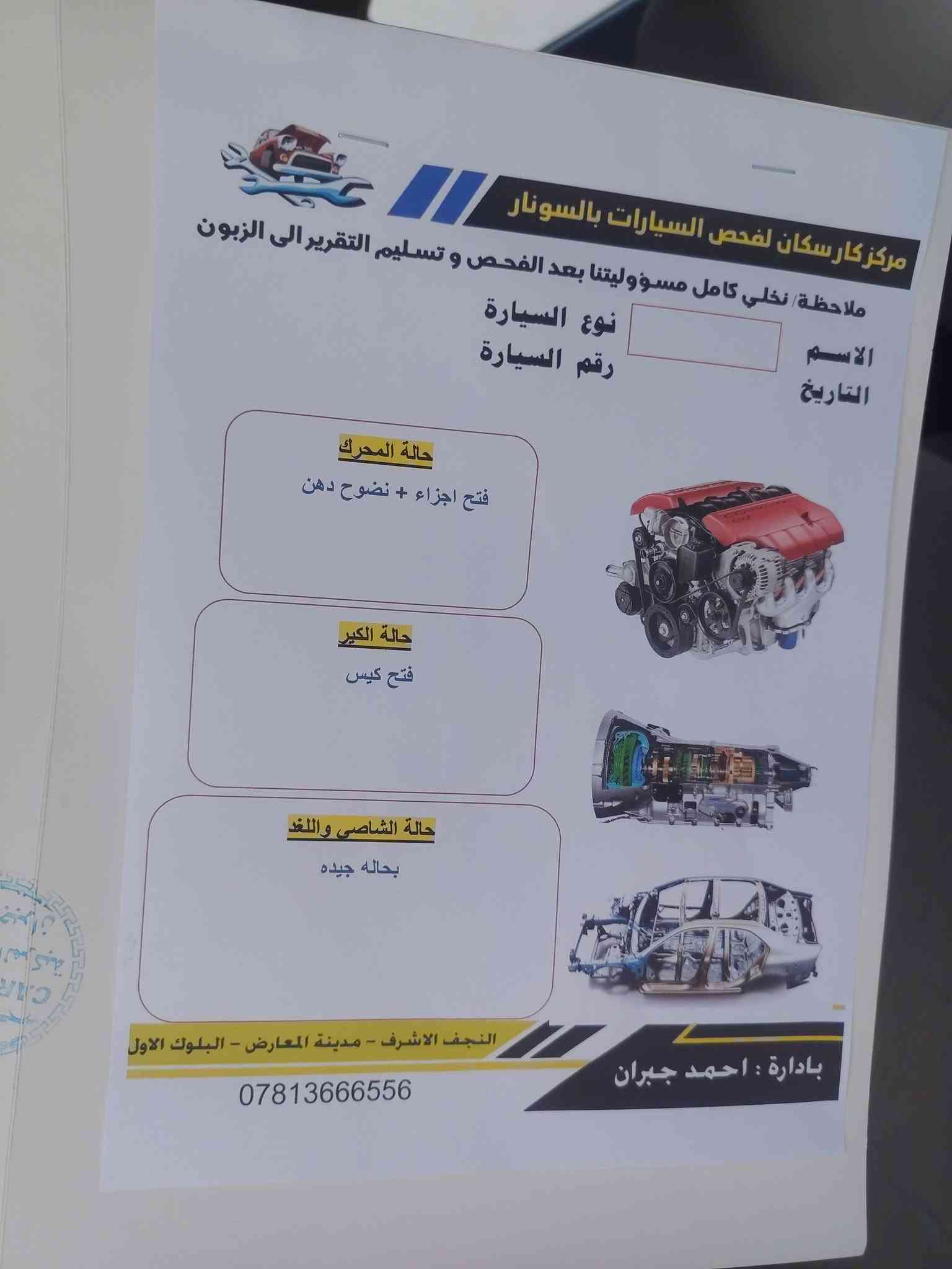 سلام عليكم اكسنت فول عده البصمه نجف الاشرف (السعر 114) 
***********

نص مكتوب في الصور:
- مركز كار سكان
- لفحص السيارات بالسونار
- كشف عن الصبغ - السمكرة - التبديل
- تبديل
- خدوش
- صبغ
- بارد
- صبغ + معجون
- ملاحظة: نخلي كامل مسئوليتنا بعد الفحص وتسليم تقرير الى الزبون
- الاسم
- علي
- نوع السيارة
- اكسنت
- التاريخ
- ٢٠٣٦/٧/٢٣
- رقم السيارة
- ٥٠٠٧١
- الجانب الامامي : رصعات + الدعامية الامامية فتح وصبغ
- الجانب الايسر : خدوش ورصعات + كارت+ صبغ + فتح باب خلفي
- الجانب الايمن : خدوش ورصعات +بارد+صبغ
- الجانب الخلفي : خدوش
- الجانب العلوي : رصعات
- لايتحمل السونار اي مسؤولية بعد اجراء الفحص في حال مرور (٧٢) ساعة
- لم يتم فحص ال bdr
- بإدارة : احمد جبران النجف الاشرف - مدينة المعارض القديمة - نهاية بلوك الاول
- ***********