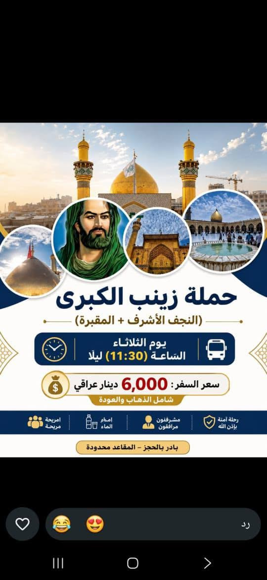سيد سجاد الموسؤي ***********

نص مكتوب في الصور:
- حمله زينب الكبرى (كربلاء المقدسة) يوم الثلاثاء الساعه (8:30) اليلا سعر السفر (5 الاف مرجع) للتواصل و الاستفسار ***********
- لبيك يا حسين
- يا لثارات الحسين
- زيارة إلى كربلاء المقدسة
- مدينة الفردوس الترفيهية
- السعر 6 مرجع
- يوم الأربعاء الساعة 8:00 صباحاً
- للحجز والاستفسار ***********
- حملة زينب الكبرى (ع)
- حملة زينب الكبرى (ع) للسفر والسياحة بسم الله الرحمن الرحيم تستطلق حملة زينب الكبرى (ع) إلى زيارة المراقد وأصحاب الكرامات والساده في المحافظات الجنوبيه 14 ميزار سارعوا بالتسجيل والعدد محدود الخميس ع الجمعه يال (3:00) الفجر يوم الخميس ع الجمعه الاتصال ع الرقم سيد طالب *********** التجمع أهالي الشعب وحي أور والطالبيه والبنوك وجميله والمدينه والبلديات وجميع المناطق أقرب نقطه داله عليكم السعر النفر : ٢٠ ألف اللهم تقبل منا لمعم في كل زيارة للحجز والاستفسار *********** بغداد - البلديات تقاطع الكهرباء لمزارات الجنوبية تاج الدين سعيد ابن جبير العكار سيد محمد ابو الرايات سيد محمد ابو فانوس مرقد سيد منيهل ابو العرابيد مرقد ابو سدره مزار علي ابن الحسين مرقد علي الشرجي مرقد علي الغربي وكثير من المراقد الجنوبيه
- حملة زينب الكبرى (النجف الأشرف + المقبرة) يوم الثلاثاء الساعة (11:30) ليلا سعر السفر: 6,000 دينار عراقي شامل الذهاب والعودة رحلة آمنة بإذن الله مشرفون مرافقون اكرام الماء امريحة مريحة بادر بالحجز - المقاعد محدودة رد