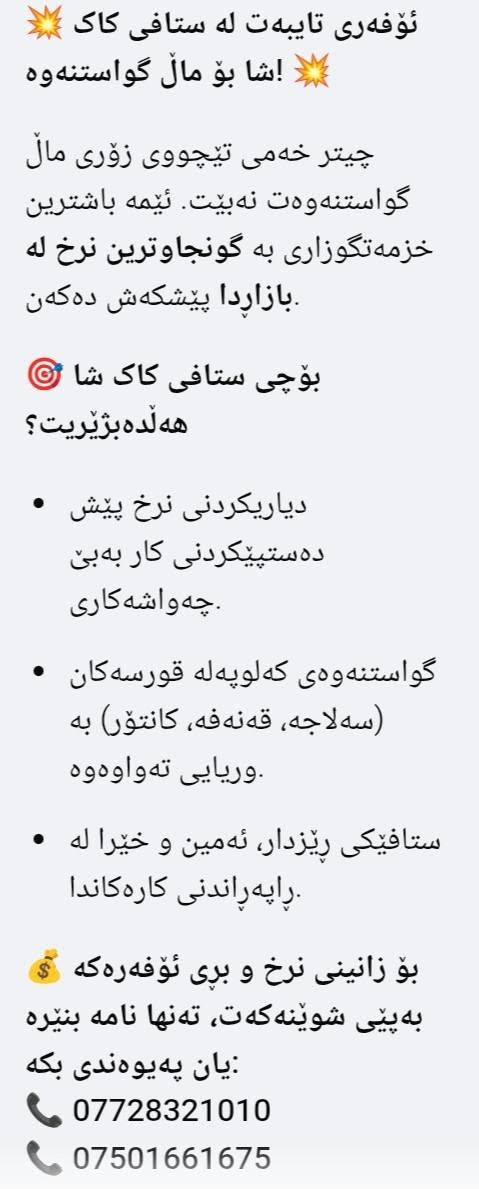 لا توجد تفاصيل

نص مكتوب في الصور:
- بەخێربییت بۆ ڤەپەیجی ستافی مال گواستنەوەی کاک شا سوپاس بۆ پەیوەندیکردنت. ئیمە ئامادەیین بۆ گواستنەوەی مال، شووڤە، ڤیلا و ئۆفیسەکە ت بە بەرزترین کوالیتی و گونجاوترین نرخ. بۆ ئەوەی نرخ و کاتی گونجاو پێ بلّیین، تکایه پیمان بلّی: ١. گواستنەوەکه له چ گەورەیکەکەوه بۆ چ گەورەیکەکە؟ ٢. ماله کە ت له چ نهؤمیکه (ئه رزی، یه کە م، دووهم...)? ٣. ئایا پیویستت به خزمه تگوزاری هەیە؟ (Wrap) پییچانه وه یان دەتوانبت راسته وخو په یوه ندیمان پیيوه بکه یت: *********** | ***********
- ئۆفەری تایبەت لە ستافی کاک شا بۆ مال گواستنەوە! چیتەر خەمی تیچووی زۆری مال گواستنەوەت نەبیت. ئێمە باشترین خزمەتگوزاری بە گونجاوترین نرخ لە بازاردا پیشکەش دەكەن. بۆچی ستافی کاک شا هەڵدەبژیریت؟ دیاریکردنی نرخ پیش دەستیپیکردنی کار بەبی چەواشەکاری. گواستنەوەی کەلوپەلە قورسەکان (سەلاجە، قەنەفە، کانتۆر) بە وریایی تەواوەوە. ستافیکی ریزدار، ئەمین و خیرا لە راپەراندنی کارەکندا. بۆ زانینی نرخ و بری ئۆفەرەکە کە بەپیی شوینه کە ت، تەنها نامە بنیره یان پەیوەندی بکە: *********** ***********
- کاک شاھ ستافی مال گواستنه وه خیرایی، سه لامه تی، متمانه تیمی شاره زا و راهینراو پیچانه وه ی که لوپه ل به نایلون و کارتۆن گواستنه وه ی مال، شووقه، ڤیلا بارهه لگری مال، شووقه، ڤیلا و ئۆفیس بارهه لگری داپۆشراو و تایبه ت پاراستنی که لوپه له کان له زیان بۆ په یوه ندی: *********** - *********** خزمه تکوزاری بۆ ناوه وه و ده ره وه ی شار کاک شا گواستنه وه