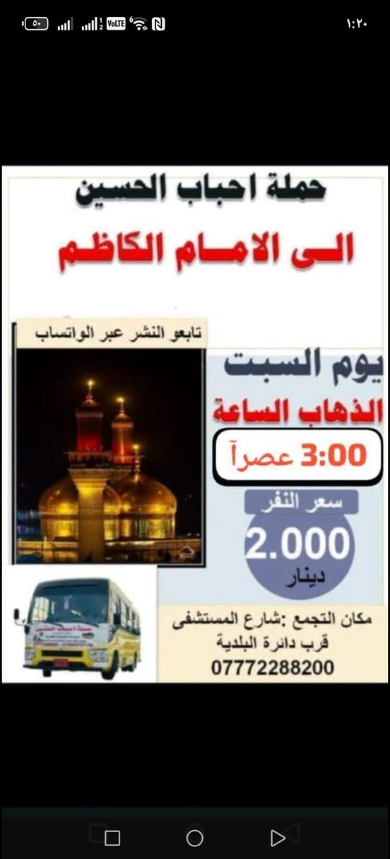 حملة احباب الحسين
تابعو المنشورات عبر الوتساب 👈🏻 ***********
اهلن وسهلن بزوارنه الكرام

نص مكتوب في الصور:
- ٢:٤٩
- نعلن حمله احباب الحسين.
- زياره الحاج يوسف وباقي المزارات.
- كرز الدين وسيد گيطان والصيدليه
- والعلویه هيلة بنت الامام الكاظم (ع)
- يوم السبت
- الانطلاق, ب 6 صباحاً
- مكان تجمع :شارع المستشفى
- ***********
- ركن البلديه
- قرب جامع قائم ال محمد
- حملة احباب الحسين الى الامام الكاظم تابعو النشر عبر الواتساب يوم السبت الذهاب الساعة 3:00 عصراً سعر النفر 2.000 دينار مكان التجمع : شارع المستشفى قرب دائرة البلدية ***********