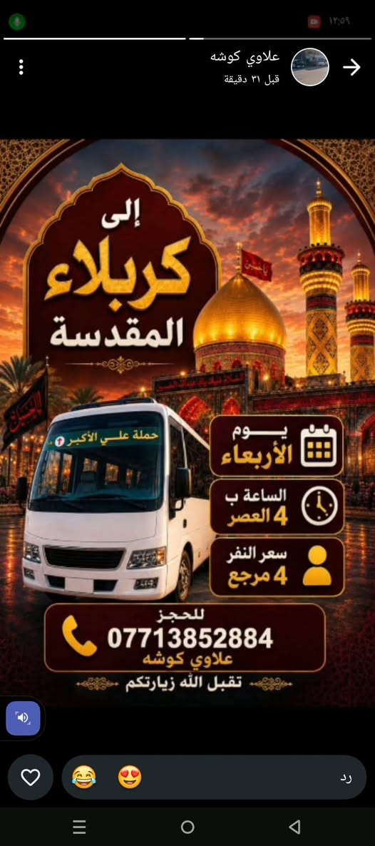 لا توجد تفاصيل

نص مكتوب في الصور:
- أمس ٨:٤٦ م تعلن حملة علي الأكبر زيارة إلى الإمام الكاظم يوم الأربعاء الانطلاق الأول الساعة ب 4 العصر الانطلاق الثاني الساعة ب 8 بليل سعر النفر 1500 ألف ونص مرجع التجمع قرب صورة الإمام علي دور الشرطة للحجز علاوي كوشه 0771385
- علاوي كوشه قبل ٣١ دقيقة إلى كربلاء المقدسة حملة علي الأكبر 1 يوم الأربعاء الساعة ب 4 العصر سعر النفر 4 مرجع للحجز *********** علاوي كوشه تقبل الله زيارتكم رد