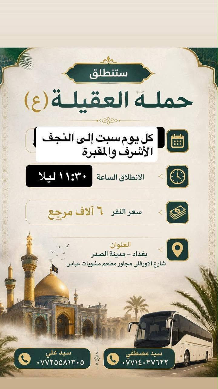 لا توجد تفاصيل

نص مكتوب في الصور:
- ستنطلق حمله العقيله (ع) يوم السبت الى سامراء وسيد محمد وسجن الامام الانطلاق الساعة 8:00 صباحا سعر النفر 6 آلاف مرجع العنوان بغداد - مدينة الصدر شارع الاورفلي مجاور مطعم مشويات عباس سيد مصطفى *********** سيد علي ***********
- ستنطلق حمله العقيله (ع) كل يوم سبت إلى النجف الأشرف والمقبرة الانطلاق الساعة ١١:٣٠ ليلا سعر النفر ٦ آلاف مرجع العنوان بغداد - مدينة الصدر شارع الاورفلي مجاور مطعم مشويات عباس سيد مصطفى *********** سيد علي ***********