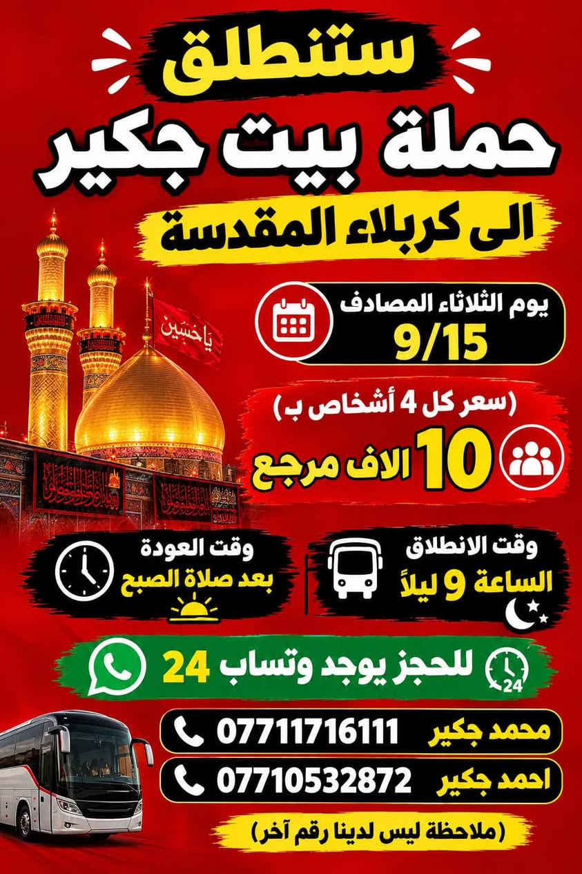 (من الأحد إلى الاربعاء )(  مجاناً مجاناً مجاناً )(عوائل فقط) 

           👇🏿(اقراء الجدول وشوف الرحله الي تناسبك)

حملة بيت جكير  لزيارة العتبات المقدسه

(#اهالي_الشعب_الصحه_الديوان_الزراعي_حي_اور_البنوك_صليخ_والمناطق_المجاوره_لها)👇

                     👇 (جدول حملة بيت جكير )   👇

        

                         (#طيله_ايام_الاسبوع)

مكان الحمله والانطلاق الشعب شارع عدن مقابيل محطة عدن 
الفرع الثاني حي اور حسينه المصطفى
(ملاحضه ليس لدينا فرع اخر وليس مسولين على غير حمله) 
                 (حملتنه فقط بسم بيت جكير )
للحجز وللاستفسار 
يوجد وتساب 24⏰

(***********محمد جكير)
او *********** احمد جكير 

______________________________________________

سياره رقم (1) 👇👈(سعر كل 4 اشخاص ب10 الاف مرجع )

يوم الاثنين المصادف 9/14  الى كربلاء المقدسة 

وقت الذهاب الساعه ال9 ليلاً 

وقت العوده بعد صلاةالصبح 

______________________________________________

سياره رقم (2) 🚌👇👈(سعر كل4 اشخاص ب10 الاف مرجع)

يوم الثلاثاء المصادف 9/15 الى كربلاء المقدسة 

وقت الذهاب الساعه ال4 عصراً 

وقت العوده الساعه ال11  ليلاً 
______________________________________________

سياره رقم (3) 👇👈(سعر كل4 اشخاص ب10 الاف مرجع  )

يوم الثلاثاء المصادف 9/15 الى كربلاء المقدسة 

وقت الذهاب الساعه ال 9 ليلاً 

وقت العوده بعد صلاة الصبح 

______________________________________________

سياره رقم (4) 🚌👇👈(سعر النفر 5 الاف مرجع )

يوم الثلاثاء المصادف 9/15. إلى النجف الأشرف 

وقت الذهاب الساعه ال11 ليلاً 

وقت العوده الساعه ال8  صباحاً       

______________________________________________
سياره رقم (5) 🚌👇👈(مجاناً مجاناً مجاناً مجاناً )

يوم الاربعاء المصادف 9/16 إلى الإمام الكاظم (ع)

وقت الذهاب الساعه ال5 عصراً 

وقت العوده  الساعه ال10 ليلاً 
______________________________________________

    (فضلاً وليس امراً سوي مشاركه وخلي الكل تستفاد  )

ارفع المنشور بكلمة يالله 

سيارتنه حديثه ومكيفه 

ومن الله التوفيق. 

خدمه الزوار شرف لنا👇👇زورونا

https://www.facebook.com/share/g/1Dhc2DSJif/?mibextid=wwXIfr

نص مكتوب في الصور:
- ستنطلق حملة بيت جكير الى كربلاء المقدسة يوم الاثنين المصادف 9/14 سعر كل 4 نفرات بـ 10 الاف مرجع وقت الانطلاق الساعة 9 ليلاً وقت العوده بعد صلاة الفجر للحجز يوجد وتساب 24 محمد جكير *********** احمد جكير *********** ( ملاحظة أليس لدينا أرقام أُخره )
- ستنطلق حملة بيت جكير الى كربلاء المقدسة يوم الثلاثاء المصادف 9/15 (سعر كل 4 أشخاص ب 10 الا ف مرجع وقت الانطلاق الساعة 4 عصراً وقت العوده ال 11 ليلاً للحجز يوجد وتساب 24 محمد جكير *********** احمد جكير *********** (ملاحظة ليس لدينا رقم آخر)
- ستنطلق حملة بيت جكير الى كربلاء المقدسة يوم الثلاثاء المصادف 9/15 (سعر كل 4 أشخاص ب ) 10 الاف مرجع وقت الانطلاق الساعة 9 ليلاً وقت العودة بعد صلاة الصبح للحجز يوجد وتساب 24 محمد جكير *********** احمد جكير *********** (ملاحظة ليس لدينا رقم آخر)
- ستنطلق حملة بيت جكير يوم الثلاثاء المصادف 9/15 إلى النجف الاشرف (سعر النفر) 5 الاَف مرجع وقت الانطلاق الساعة 11 ليلاً وقت العوده الساعة 8 صباحاً للحجز يوجد وتساب 24 محمد جكير *********** احمد جكير *********** (ملاحظة ليس لدينا رقم آخر)
