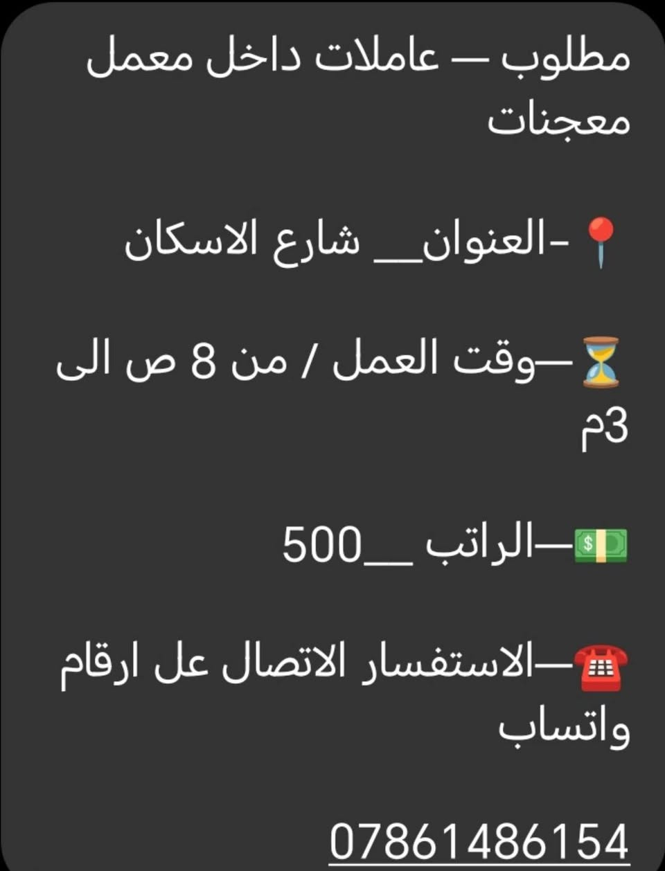 لا توجد تفاصيل

نص مكتوب في الصور:
- 📍_العنوان _ حي العداله ⏳_وقت العمل / من 5 م الى 10 م 💵_الراتب _ 350 وقابل زياده ☎️_الاستفسار الاتصال عل ارقام واتساب ***********
- مطلوب – عاملات داخل معمل معجنات
- 📍-العنوان_ شارع الاسكان
- ⏳–وقت العمل / من 8 ص الى 3 م
- 💵–الراتب _500
- ☎️–الاستفسار الاتصال عل ارقام واتساب
- ***********