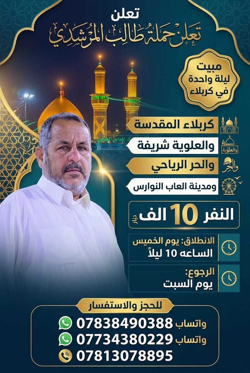 تعلن حملة طالب المرشدي
🌑 البرنامج الاول 
كربلاء المقدسة
والنجف الاشرف
والعلوية شريفة ( حسب رغبة الزوار )
والحر الرياحي ومدينة العاب النوارس ( حسب رغبة الزوار) 
مبيت ليلتين في كربلاء
النفر 12
الانطلاق يوم الاربعاء الساعة ال 9 ليلا
المصادف 9/30
والرجوع يوم السبت

🌑 البرنامج الثاني
كربلاء المقدسة
والعلوية شريفة
والحر الرياحي
ومدينة العاب النوارس
مبيت ليلة واحدة في كربلاء
النفر 10
الانطلاق يوم الخميس الساعة ال 10 ليلا
المصادف يوم 10/1
والرجوع يوم السبت 

الحملة مخصصه للعوائل فقط فقط 

لا تنسى الاشتراك بمسابقة السلام على سيد الشهداء 

للحجز والاستفسار الاتصال على الارقام التاليه 
*********** واتساب 
*********** واتساب 
***********

نص مكتوب في الصور:
- تعلن حملة طالب المرشدي كربلاء المقدسة والنجف الأشرف والعلوية شريفة (حسب رغبة الزوار) والحر الرياحي ومدينة ألعاب النوارس (حسب رغبة الزوار) النفر 12 ألف الانطلاق يوم الأربعاء الساعة 9:00 ليلاً الرجوع يوم السبت الحملة مخصصة للعوائل فقط فقط فقط لا تنسى الاشتراك بمسابقة السلام على سيد الشهداء للحجز والاستفسار الاتصال على الأرقام التالية: *********** ***********
- تعلن
- مبيت
- ليلة واحدة
- في كربلاء
- النفر 10 الف دينار
- الانطلاق: يوم الخميس
- الساعه 10 ليلاً
- الرجوع:
- يوم السبت
- للحجز والاستفسار
- واتساب ***********
- واتساب ***********