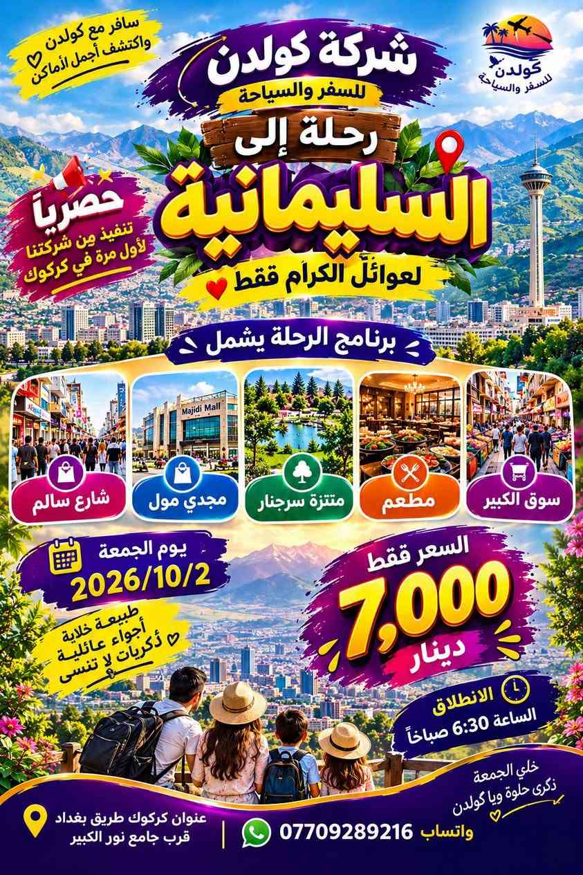 🌸✨ شركة كولدن للسفر والسياحة ✨🌸
🚌💎 رحلات يوم واحد – ذهاب وإياب 💎🚌

👨‍👩‍👧‍👦 لعوائلنا الكرام 🌷
📅 الجمعة | 2026/10/2
🌿 يوم جميل… وجهات متنوعة… وذكريات أجمل مع كولدن! ✨

━━━━━━━━━━━━━━━━━━

1️⃣ 💜 السليمانية | رحلة حصرية 💜
⭐ تنفيذ حصري من شركتنا لأول مرة في كركوك ⭐

🛍️ سوق الكبير
🍽️ مطعم
🌳 متنزه سرجنار السياحي
🛍️ مجدي مول
🚶‍♂️ شارع سالم

💰 السعر: 7,000 دينار فقط
⏰ الانطلاق: 6:30 صباحاً

━━━━━━━━━━━━━━━━━━

2️⃣ 💙 داخل أربيل | يوم مليان متعة 💙

🛍️ سوق البالة
🍽️ مطعم
⛸️ قاعة التزلج
🏰 قلعة أربيل
🛍️ مجدي مول

💰 السعر: 7,000 دينار فقط
⏰ الانطلاق: 6:30 صباحاً

━━━━━━━━━━━━━━━━━━

3️⃣ 💚 مصايف أربيل | طبيعة وراحة 💚

🏞️ خليفان
🍽️ مطعم
💦 بيخال
🌿 شنكل بانه
🛍️ سوق شقلاوة

💰 السعر: 10,000 دينار فقط
⏰ الانطلاق: 6:30 صباحاً

🔔 ملاحظة مهمة:
🎟️ الدخولية إلى المصايف والأماكن السياحية على حساب المسافرين الكرام.
💰 السعر أعلاه يشمل النقل فقط.

━━━━━━━━━━━━━━━━━━

4️⃣ ❤️ الموصل | رحلة متنوعة ومميزة ❤️

🕌 نبي يونس
🍽️ مطعم
🌷 سوق الزهور
🌊 كورنيش الجوسق
🏝️ جزيرة شاطئ القبطان واليخت
🌳 الغابات

💰 السعر: 15,000 دينار فقط
⏰ الانطلاق: 6:30 صباحاً

━━━━━━━━━━━━━━━━━━

5️⃣ 🧡 بغداد | رحلة خاصة 🧡

🕌 زيارة موسى الكاظم (عليه السلام)
🕌 شيخ عبد القادر الكيلاني
🌴 منتجع ومطعم ليلة وألف ليلة
📚 شارع المتنبي

💰 السعر: 15,000 دينار فقط
⏰ الانطلاق: 5:00 صباحاً

━━━━━━━━━━━━━━━━━━

✨🚌 اختار وجهتك… وخلي يومك ذكرى حلوة ويا كولدن! 🚌✨
🌿 رحلات • سياحة • ترفيه • ذكريات جميلة 🌿

📍 العنوان: كركوك – طريق بغداد – قرب جامع نور الكبير
📞 *********** | واتساب 💬

نص مكتوب في الصور:
- شركة كولدن للسفر والسياحة
- اكتشف جمال العراق مع كولدن
- كولدن
- للسياحة والسفر ونقل المسافرين
- رحلات يوم واحد
- لعوائل فقط
- سليمانية
- سرچنار
- 7 ألف
- داخل اربيل
- مصايف اربيل
- شقلاوة
- 10 ألف
- وجهات جديدة...
- لحظات أجمل
- موصل
- نبي يونس
- 15 ألف
- بغداد
- سافر واستمتع بكل لحظة
- سياحة
- استكشاف
- متعة
- ذكريات لا تنسى
- أجواء عائلية ممتعة
- فرص تصوير رائعة
- أجمل المناظر الطبيعية
- رحلات آمنة ومريحة
- عنوان كركوك طرق بغداد قرب جامع نور الكبير
- واتساب ***********
- مع كولدن رحلتك أجمل
- غولدن للسفر والسياحة
- سافر مع كولدن واكتشف أجمل الأماكن
- رحلة إلى السليمانية
- حصرياً تنفيذ من شركتنا لأول مرة في كركوك
- لعوائلنا الكرام فقط
- برنامج الرحلة يشمل
- شارع سالم
- مجدي مول
- منتزة سرچنار
- مطعم
- سوق الكبير
- يوم الجمعة 2026/10/2
- طبيعة خلابة
- أجواء عائلية
- السعر فقط 7,000 دينار
- الانطلاق الساعة 6:30 صباحاً
- خلي الجمعة ذكرى حلوة ويا كولدن
- عنوان كركوك طريق بغداد قرب جامع نور الكبير