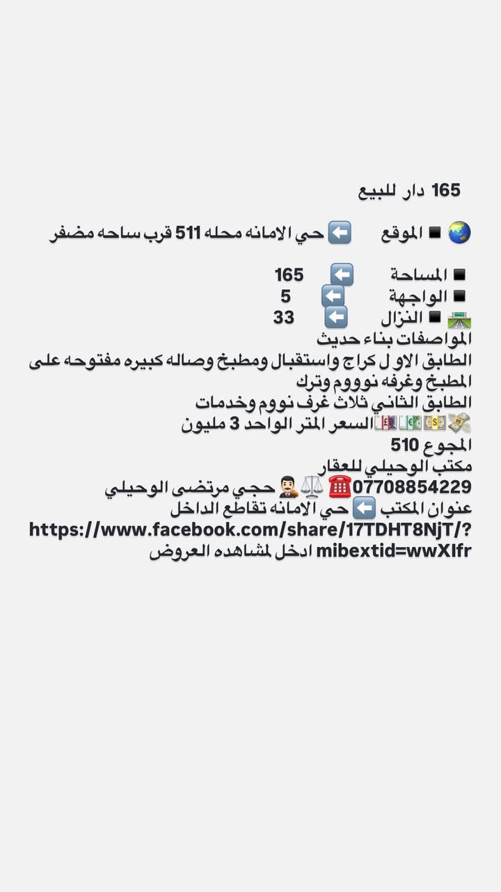 لا توجد تفاصيل

نص مكتوب في الصور:
- 247,5 دار للبيع الموقع حي الامانه محله 511 مقابل السائدين بين شارع الضريبه والقناة باتجاه تقاطع الفلاح موقع ممتاز المساحة 247,5 الواجهة 7,5 النزال 33 المواصفات دار قديم تقطيع حسب الطلب السعر المتر الواحد 2700 المجموع الكلي 668. مليون مكتب الوحيلي للعقار *********** حجي مرتضى الوحيلي مكتب عقار بإدارة محامي - نوفر لك الأمان القانوني عنوان المكتب حي الامانه تقاطع الداخل https://www.facebook.com/share/ 17TDHT8NjT/?mibextid=wwXIfr ادخل لمشاهده العروض
- 165 دار للبيع
- الموقع 🌐 ➡️ حي الامانه محله 511 قرب ساحه مضفر
- المساحة 🔲 ➡️ 165
- الواجهة 🔲 ➡️ 5
- النزال 🛣️ ➡️ 33
- المواصفات بناء حديث
- الطابق الاول كراج واستقبال ومطبخ وصاله كبيره مفتوحه على المطبخ وغرفه نوووم وترك
- الطابق الثاني ثلاث غرف نووم وخدمات
- 💵💶💷🛄 السعر المتر الواحد 3 مليون
- المجموع 510
- مكتب الوحيلي للعقار
- *********** ☎️ ⚖️ 🤵 حجي مرتضى الوحيلي
- عنوان المكتب ➡️ حي الامانه تقاطع الداخل
- https://www.facebook.com/share/17TDHT8NjT/?mibextid=wwXlfr ادخل لمشاهده العروض
- 52,5 دار للبيع الموقع حي الامانه محله 511 مقابل التربيه الرصافه الثالثه المساحة 52.5 الواجهة 6 النزال 9 المواصفات استقبال ومطبخ مدخلين ودرج ومنور وصحيات ومنور والطابق الثاني غرفت نوم كبيره وصحيات البناء حديث السعر 240 مليون مكتب الوحيلي للعقار *********** حجي مرتضى الوحيلي عنوان المكتب حي الامانه تقاطع الداخل قرب الجسر الجديد
- 227 دار للبيع يعتبرقطعه ارض تقطيع حسب الطلب
- الموقع حي الامانه محله 511 مقابل تشجير متنزه
- المساحة 227
- الواجهة 10
- النزال 23.40
- المواصفات قطعه ارض بيت قديم
- السعر المتر الواحد. 3250
- المجموع
- حجي مرتضى الوحيلي ***********
- عنوان المكتب حي الامانه تقاطع الداخل
- https://www.facebook.com/share/17TDHT8NjT/?mibextid=wwXIfr
- ادخل لمشاهده العروض