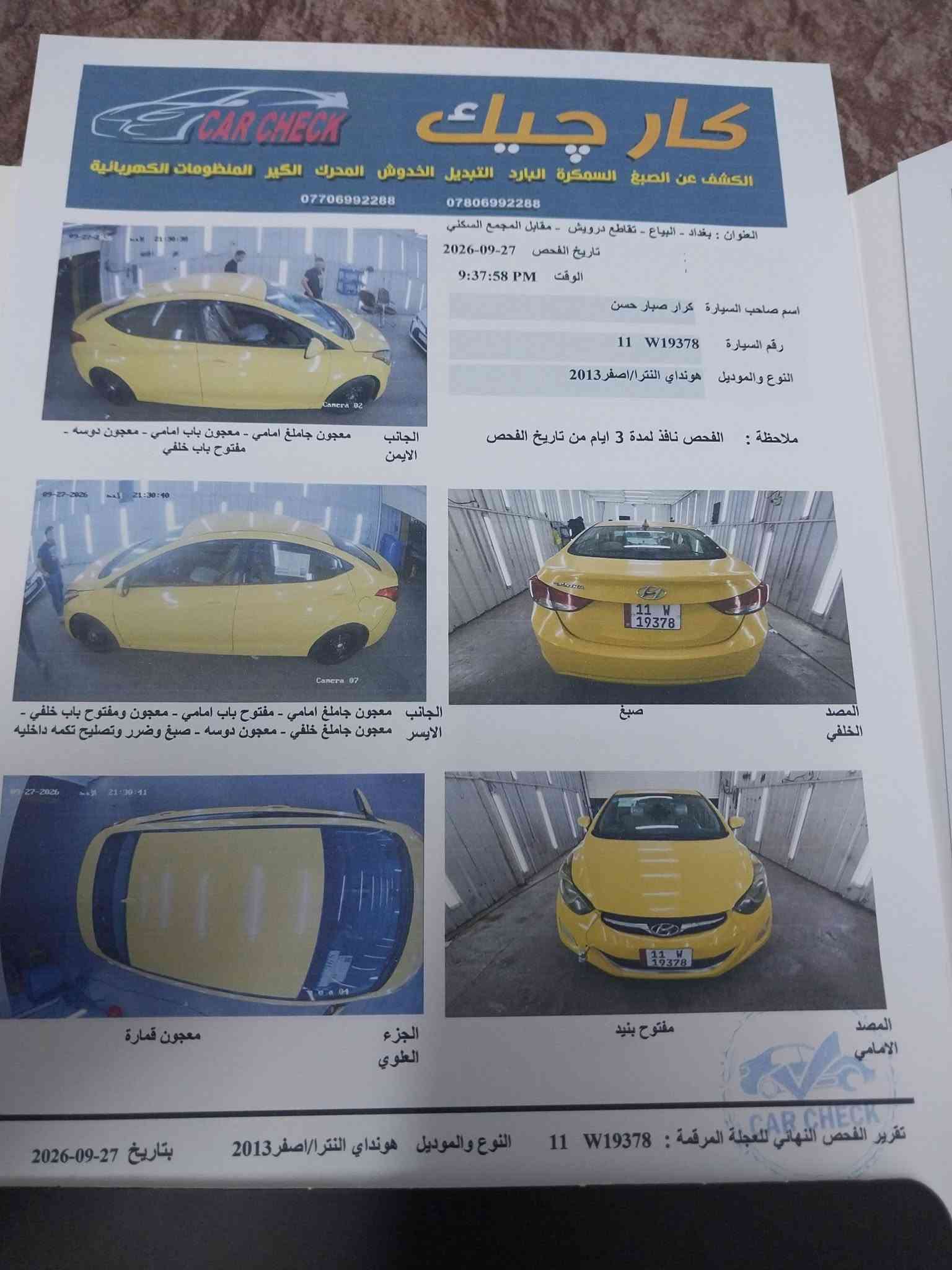 السلام عليكم للبيع النترة موديل ١٣ وارد أمريكي حادثة باب لسائق مبدل وتصليح بلتكمة شي كلش قليل مكفولة شواصي لغود حوض باقي لسيارة كاملة مابية كل نقص كلها ليبل واحد ماعدا باب لسائق مكينة كير تبريد دوشمه تخم تاير صدر كلهن مكفوله تحويل مباشر عقد مروري مكاني بعداد لحريه للستفسار *********** لسعر ٨٥ بية مجال قليل ولسونار مرفق وية لصور

نص مكتوب في الصور:
- كار تشيك
- الكشف عن الصبغ السمكرة البارد التبديل الخدوش المحرك الكير المنظومات الكهربائية
- ***********
- ***********
- العنوان : بغداد - البياع - تقاطع درويش - مقابل المجمع السكني
- تاريخ الفحص 27-09-2026
- الوقت 9:37:58 PM
- اسم صاحب السيارة كرار صبار حسن
- رقم السيارة 11 W19378
- النوع والموديل هونداي النترا/اصفر 2013
- ملاحظة : الفحص نافذ لمدة 3 ايام من تاريخ الفحص
- الجانب
- الايمن
- معجون جاملغ امامي - معجون باب امامي - معجون دوسه -
- مفتوح باب خلفي
- الايسر
- معجون جاملغ امامي - مفتوح باب امامي - معجون ومفتوح باب خلفي -
- معجون جاملغ خلفي - معجون دوسه - صبغ وضرر وتصليح تكمه داخليه
- المصد
- الخلفي
- صبغ
- الجزء
- العلوى
- معجون قمارة
- الامامي
- مفتوح بنيد
- تقرير الفحص النهائي للعجلة المرقمة : 11 W19378 النوع والموديل هونداي النترا/اصفر 2013 بتاريخ 27-09-2026