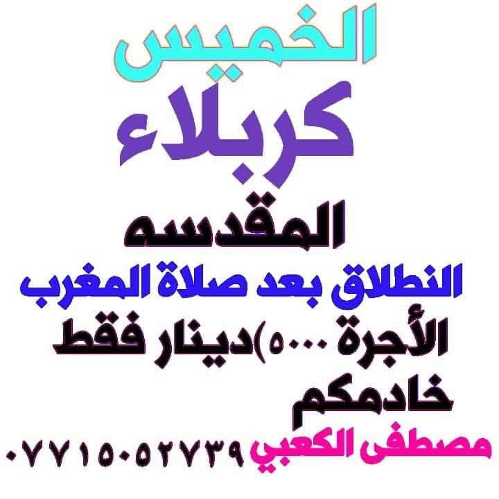 لا توجد تفاصيل

نص مكتوب في الصور:
- حملة المصطفى لزيارات العتبات المقدسة إلى النجف الأشرف يوم الجمعة الساعة 9:00 ليلاً تقبل الله زيارتكم الاتصال *********** ضرغام *********** مصطفى فيسبوك واتساب نسأل الله لكم زيارة مقبولة وسعياً مشكوراً رد
- الخميس كربلاء المقدسه الانطلاق بعد صلاة المغرب الأجرة (٥٠٠٠)دينار فقط خادمكم مصطفى الكعبي ***********