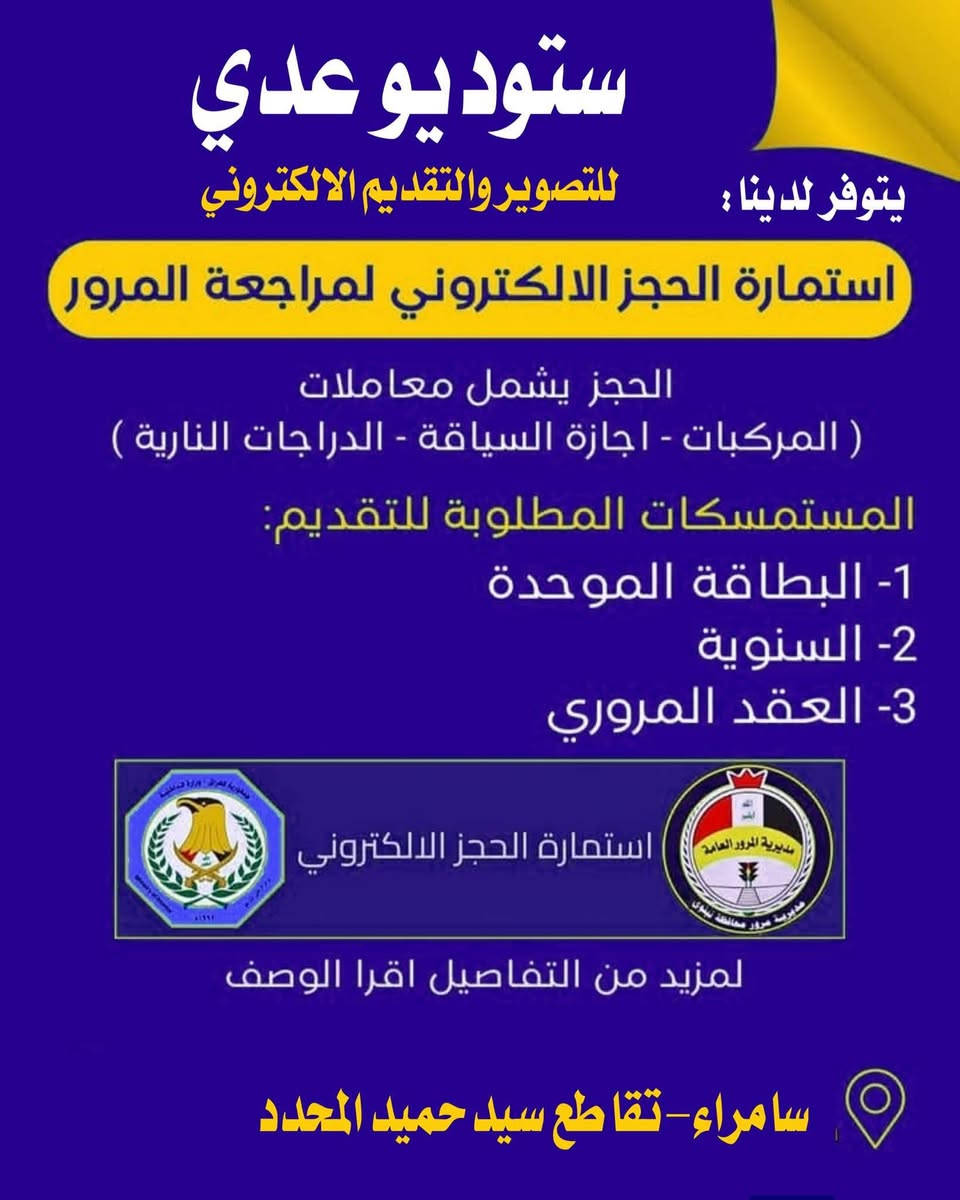 يتوفر لدى ستوديو عدي  جميع الخدمات التالية
العنوان: سامراء تقاطع سيد حميد مقابل مدخل البونيسان
***********-***********

نص مكتوب في الصور:
- إعلان يعلن ستوديو عدي
- ستوديو عدي للتصوير والاتصالات وجميع الخدمات الإلكترونية STUDIO ODAY Asiacell آسياسيل 4G يتوفر لدينا 01 تحديث البيان السنوى 02 حجز جواز السفر الإلكتروني 03 حجز واستمارة البطاقة الوطنية 04 حجز كافة خدمات المرور 05 حجز إجازة سوق 06 خطوط آسياسيل 07 رصيد آسياسيل 10,000 25,000 50,000 08 رفع حجب نقل من وكيل لآخر نقل شطر إضافة زوجة إضافة أطفال يتوفر كافة خدمات التموينية 09 طبع الصور بكافة الأحجام سامراء - تقاطع سيد حميد - مقابل مدخل البونيسان *********** - ***********
- ستوديو عدي للتصوير والاتصالات يتوفر لدينا حجز على جواز السفر الإلكتروني حجز سريع وآمن جواز إلكتروني معتمد إجراءات سهلة ومتابعة للحجز مراجعة ستوديو عدي العنوان: سامراء تقاطع سيد حميد مقابل مدخل البونيسان *********** - ***********
- ستوديو عدي للتصوير والاتصالات يتوفر لدينا تحديث البيان السنوي وكافة تحديثاته التحصيل الدراسي العنوان الموحدة التموينية تحديث البيان خدمات الرعاية الاجتماعية للحجز مراجعة ستوديو عدي *********** *********** سامراء تقاطع سيد حميد مقابل مدخل البونيسان
- ستوديو عدي
- يتوفر لدينا:
- للتصوير والتقديم الالكتروني
- استمارة الحجز الالكتروني لمراجعة المرور
- الحجز يشمل معاملات
- ( المركبات - اجازة السياقة - الدراجات النارية )
- المستمسكات المطلوبة للتقديم:
- 1- البطاقة الموحدة
- 2- السنوية
- 3- العقد المروري
- استمارة الحجز الالكتروني
- لمزيد من التفاصيل اقرا الوصف
- سامراء - تقاطع سيد حميد المحدد