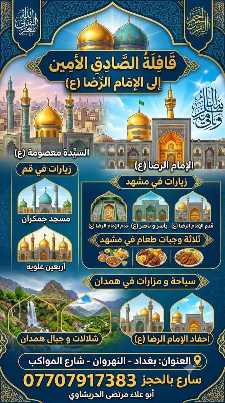 قافله قافلة الصادق الأمين للحج والعمرة فرع النهروان 
قافله حملة الصادق الامين النهروان 
***********رحلتها الإيمانية والسياحية إلى المشاهد المشرفة في إيران (السيدة معصومة سلام الله عليها والإمام الرضا عليه السلام).
​تاريخ انطلاق الرحلة: الثلاثاء 18 / 8 / 2026
​برنامج الرحلة:
​قم المقدسة:
​زيارة مرقد السيدة فاطمة معصومة (عليها السلام).
​زيارة مسجد جمكران.
​زيارة الأربعين علوية والمزارات الشريفة.
​مشهد المقدسة:
​زيارة مرقد الإمام علي بن موسى الرضا (عليه السلام).
​زيارة قدم الإمام الرضا (عليه السلام).
​زيارة السيدين ياسر وناصر (عليهما السلام).
​جولات سياحية وترفيهية.
​خدمة إطعام: 3 وجبات طعام يومياً في مشهد.
​همدان (سياحة وزيارة):
​زيارة أحفاد الإمام الرضا (عليه السلام) والمزارات.
​جولات سياحية وشلالات ومناطق جبلية.
​للحجز والاستفسار:
​العنوان: بغداد - النهروان - شارع المواكب
​إدارة القافلة: أبو علاء / مرتضى الحريشاوي 
ابوعلاء مرتضى الحريشاوي ابوعلاء
