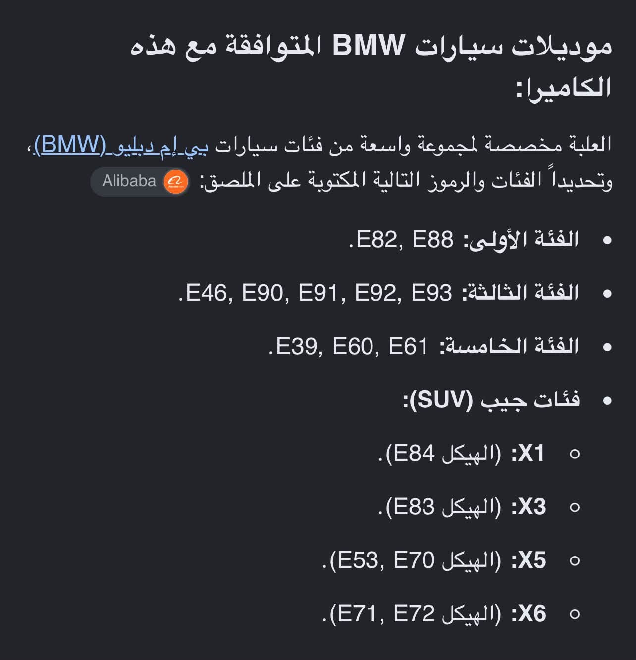 مواصفات الكاميرا: كاميرا رؤية خلفية مساعدة مخصصة للرجوع (Backup Reverse) بدقة عالية 2K ومزودة بعدسة عين السمكة المتطورة (Fisheye Lens) للحصول على زاوية رؤية عريضة جداً، وتدعم بث فيديو عالي الوضوح بتقنية AHD
الموديلات المتوافقة داخل المنشور السعر25

نص مكتوب في الصور:
- موديلات سيارات BMW المتوافقة مع هذه الكاميرا:
- العلبة مخصصة لمجموعة واسعة من فئات سيارات بي إم دبليو (BMW)، وتحديداً الفئات والرموز التالية المكتوبة على الملصق:
- • الفئة الأولى: E88, E82.
- • الفئة الثالثة: E93, E92, E91, E90, E46.
- • الفئة الخامسة: E61, E60, E39.
- • فئات جيب (SUV):
- ◦ X1: (الهيكل E84).
- ◦ X3: (الهيكل E83).
- ◦ X5: (الهيكل E70, E53).
- ◦ X6: (الهيكل E72, E71).
- Alibaba