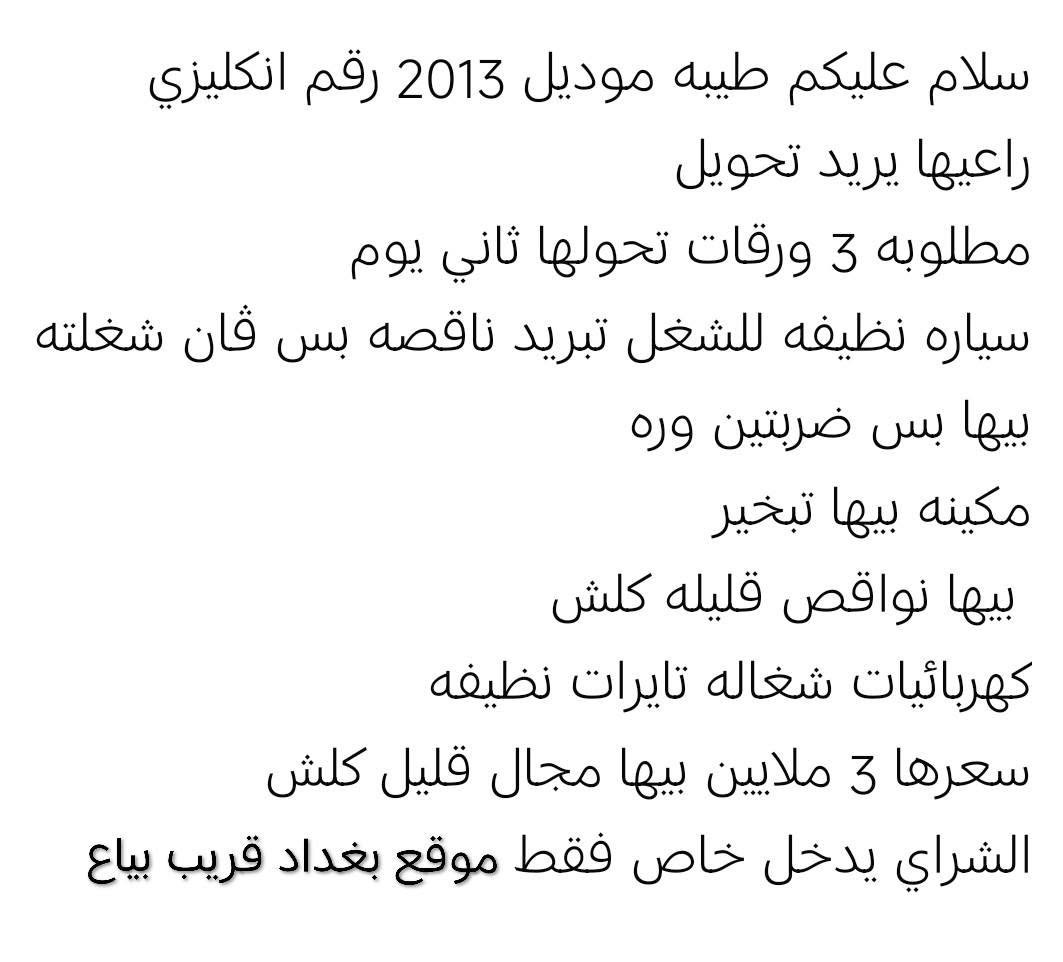 سلام عليكم طيبه موديل 2013 رقم انكليزي راعيها يريد تحويل مطلوبه 3 ورقات تحولها ثاني يوم سياره نظيفه للشغل تبريد ناقصه بس فان شغلته

بيها بس ضربتين وره

مكينه بيها تبخير

بيها نواقص قليله كلش

كهربائيات شغاله تایرات نظیفه

سعرها 3 ملايين بيها مجال قليل كلش الشراي يدخل خاص فقط موقع بغداد قريب بياع بغداد, العراق

نص مكتوب في الصور:
- سلام عليكم طيبه موديل 2013 رقم انكليزي راعيها يريد تحويل مطلوبه 3 ورقات تحولها ثاني يوم سياره نظيفه للشغل تبريد ناقصه بس قان شغلته بيها بس ضربتين وره مكينه بيها تبخير بيها نواقص قليله كلش كهربائيات شغاله تايرات نظيفه سعرها 3 ملايين بيها مجال قليل كلش الشراي يدخل خاص فقط موقع بغداد قريب بياع