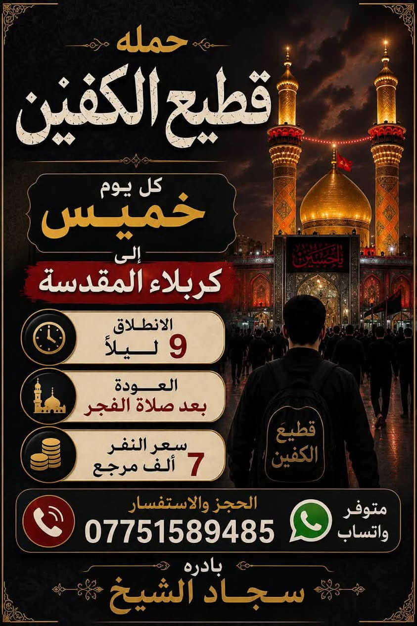 #انتباه #انتباه #انتباه

#تعلن_حمله_قطيع_الكفين 

برنامج يوم الأربعاء #كربلاء_المقدسه 🕌

الانطلاق 9 ليلا والعوده بعد صلاة الفجر 

سعر النفر 7️⃣ الاف مرجع 

🌺🌺🌺🌺🌺🌺🌺🌺🌺🌺🌺🌺🌺🌺🌺

برنامج يوم الخميس2️⃣ #كربلاءالمقدسة 🕌

الذهاب 8 ليلا والعوده بعد صلاه الفجر 

سعر النفر 7️⃣ الاف مرجع 

🌺🌺🌺🌺🌺🌺🌺🌺🌺🌺🌺🌺🌺🌺🌺

برنامج يوم الخميس3️⃣ #النجف_الاشرف 🕌

الذهاب 10 ليلا والرجوع 9 صباحا 

سعر النفر 🔟 الاف مرجع 

🌺🌺🌺🌺🌺🌺🌺🌺🌺🌺🌺🌺🌺🌺🌺

برنامج يوم الجمعه #سامراء_المقدسه #سيد_محمد  ليله استشهاد الإمام الحسن العسكري 

الانطلاق 7 مساء والرجوع بعد صلاة الفجر 

سعر النفر 🔟 الاف مرجع 

🌺🌺🌺🌺🌺🌺🌺🌺🌺🌺🌺🌺🌺🌺🌺

برنامج يوم الجمعه 3️⃣ #كربلاء_المقدسه

الانطلاق 8 ليلا والرجوع بعد صلاه الفجر 

سعر النفر 7️⃣ الاف مرجع 

🌺🌺🌺🌺🌺🌺🌺🌺🌺🌺🌺🌺🌺🌺🌺

برنامج يوم الجمعه 3️⃣ #النجف_الاشرف 

الانطلاق 10 ليلا والرجوع 9 صباحا 

سعر النفر 🔟 الاف مرجع 

🌺🌺🌺🌺🌺🌺🌺🌺🌺🌺🌺🌺🌺🌺🌺

الحجز والاستفسار: متوفر واتساب 

( *********** ) سجاد الشيخ
