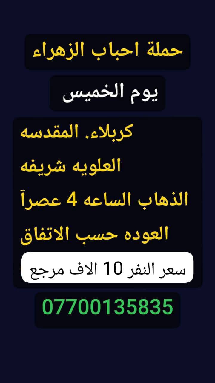 #حملة_احباب_الزهراء_
الحجز والاتصال مراسله💬 والاتصال👇
الرقم واتساب
 🔺📲 *********** ))🕌
(بآدارة صفاء موزان) الحسينيه الراشديه
علمآ نجيكم اقرب نقطه داله. علئ  🏠 بيتك
---------------------------------------------------------
برنامج يوم الخميس 🕌
   كربلاء المقدسة    
   الذهاب الساعه :1ضهرا 
   العوده الساعه  :10مساءا 
   ((سعرالنفر 7 الاف مرجع) )
---------------------------------------------------------
برنامج يوم الخميس🕌 
زياره الئ العلويه شريفه
 وكربلاء المقدسه
الذهاب الساعه :4 عصرآ
العوده حسب الاتفاق
((سعر النفر 10 الاف مرجع))
--------------------------------------------------------
 برنامج يوم  الخميس    🕌                 
       كربلاء. المقدسه.
  الذهاب الساعه: 8 مساءآ
    العوده بعد صلاة الفجر
    (( النفر 7 الاف مرجع))
------------------------------------------------------
   برنامج يوم الخميس   🕌
               النجف الاشرف
        الذهاب ساعه :9 اليلآ
         العوده ساعه 8 صباحا
      (( النفر 10الاف مرجع))   
------------------------------------------------------
 برنامج يوم الجمعه     🕌
زياره الئ سامراء وسيد محمد
الذهاب الساعه 6 صباحآ
العوده بعد كمال زياره
((السعر النفر  10الاف مرجع))
      
------------------------------------------------------
 برنامج يوم الجمعه    🕌
         كربلاء المقدسه    
   الذهاب الساعه 3 ضهرا 
   العوده الساعه  :11مساءا 
    ((سعر النفر 7 الاف مرجع) )
  ---------------------------------------------------------
برنامج   يوم_الجمعه🕌
     برنامج  الكاظمية المقدسة 
    الساعة 5 عصرآ 
 والعودة الساعة 10 ليلآ 
     (( السعر 3 الف مرجع))
------------------------------------------------------
للحجز والاستفسار 
أو مراسلة⬅️ علمآ نوصلكم اقرب نقطه داله   علمآ سيارة مكيفه حديثه 🚎
بآدارة صفاء موزان 
***********//📲الاتصال واتساب
***********📲الاتصل واتساب 
🙏نتمنى لكم زياره مقبوله أن شاء الله ودعاء مستجاب
ومن الله التوفيق-
