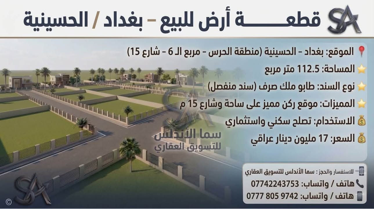 🏡 يعلن مكتب "سما الأندلس" للتسويق العقاري عن توفر مجموعة عقارات مميزة للبيع/في منطقة الحسينية ببغداد.
💡 شاهدوا الصور المرفقة لمعرفة التفاصيل والمواصفات.
📞 للاتصال والاستفسار، يرجى التواصل  على الرقم: 
وذا تريد تبيع او تشتري عقار تريد تبيعه احنه حاضرين 
[***********]

نص مكتوب في الصور:
- قطعة أرض للبيع - بغداد / الحسينية الموقع: بغداد - الحسينية (منطقة الحرس - شارع 15) المساحة: 300 متر مربع (قابلة للتقسيم إلى 100 متر) الواجهة: 7 متر لكل 100 متر نوع السند: طابو ملك صرف (سند منفصل) المميزات: موقع ركن مميز على شارع 15 م الاستخدام: تصلح سكني واستثماري السعر: 16 مليون دينار عراقي للـ 100 متر للاستفسار والحجز: سما الأندلس للتسويق العقاري هاتف / واتساب: *********** هاتف / واتساب: *********** سما الأندلس للتسويق العقاري
- قطعة أرض للبيع - بغداد / الحسينية الموقع: بغداد - الحسينية (منطقة الحرس - مربع ال 6 - شارع 15) المساحة: 112.5 متر مربع نوع السند: طابو ملك صرف (سند منفصل) المميزات: موقع ركن مميز على ساحة وشارع 15 م الاستخدام: تصلح سكني واستثماري السعر: 17 مليون دينار عراقي سما الأندلس للتسويق العقاري للاستفسار والحجز: سما الأندلس للتسويق العقاري هاتف / واتساب: *********** هاتف / واتساب: ***********
- قطعة أرض للبيع - بغداد / الحسينية الموقع: بغداد - الحسينية (منطقة الحرس - مربع ال 5000 - ركن على ساحة وشارع 15) المساحة: 50 متر مربع (واجهة مناسبة لقطعة ركن) نوع السند: طابو ملك صرف (سند منفصل) المميزات: موقع ركن مميز على ساحة وشارع 15 م الاستخدام: تصلح سكني واستثماري السعر: 12 مليون دينار عراقي سما الأندلس للتسويق العقاري للاستفسار والحجز : سما الأندلس للتسويق العقاري هاتف / واتساب: *********** هاتف / واتساب: ***********
- قطعة أرض للبيع - بغداد / الحسينية
- الموقع: بغداد - الحسينية (منطقة الحرس - بظهر شارع الحشد التجاري - شارع 25)
- المساحة: 150 متر مربع
- المميزات: موقع ممتاز جداً على شارع 25
- الاستخدام: تصلح سكنى واستثماري
- السعر: 36 مليون دينار عراقي
- سما الأندلس للتسويق العقاري
- للاستفسار والحجز: سما الأندلس للتسويق العقاري
- هاتف / واتساب: ***********
- هاتف / واتساب: ***********
- قطعة أرض للبيع - بغداد / الحسينية الموقع: بغداد - الحسينية (منطقة الحرس - بظهر شارع الحشد التجاري - شارع 15) المساحة: 150 متر مربع المميزات: موقع مميز جداً الاستخدام: تصلح سكني واستثماري السعر: 33 مليون دينار عراقي للاستفسار والحجز: سما الأندلس للتسويق العقاري هاتف / واتساب: *********** هاتف / واتساب: ***********
- قطعة أرض للبيع - بغداد / الحسينية الموقع: بغداد - الحسينية (منطقة الحرس - بظهرة الحرس - بظهر شارع المرور التجاري) المساحة: 150 متر مربع المميزات: قطعة مميزه جدا على ساحة وحرف T نوع السند: طابو ملك صرف الاستخدام: سكني واستثماري بنفس الوقت سما الأندلس للتسويق العقاري للاستفسار والحجز: سما الأندلس للتسويق العقاري هاتف / واتساب: *********** هاتف / واتساب: ***********
- قطعة أرض للبيع - بغداد / الحسينية الموقع: بغداد - الحسينية (منطقة الحرس - خلف دائرة مرور امة - المربع 4 - شارع 15 15) المساحة: 100 متر مربع نوع السند: طابو ملك صرف الاستخدام: سكني واستثماري بنفس الوقت السعر: 18 مليون دينار عراقي سما الأندلس للتسويق العقاري للاستفسار والحجز: هاتف / واتساب: *********** هاتف / واتساب: ***********
- قطعة أرض للبيع - بغداد / الحسينية الموقع: بغداد - الحسينية (منطقة الحرس - خلف دائرة مرور الحسينية) نوع السند: طابو ملك صرف الاستخدام: سكني واستثماري بنفس الوقت السعر: 30 مليون دينار عراقي سما الأندلس للتسويق العقاري للاستفسار والحجز: هاتف / واتساب: *********** هاتف / واتساب: ***********
- قطع أراضي للبيع - بغداد / الحسينية الموقع: بغداد - الحسينية (منطقة الحرس - خلف دائرة مرور الحسينية) نوع السند: طابو ملك صرف الاستخدام: سكني واستثماري بنفس الوقت للاستفسار والطلب: سما الأندلس للتسويق العقاري هاتف / واتساب: *********** للاستفسار والحجز: هاتف / واتساب: *********** هاتف / واتساب: ***********