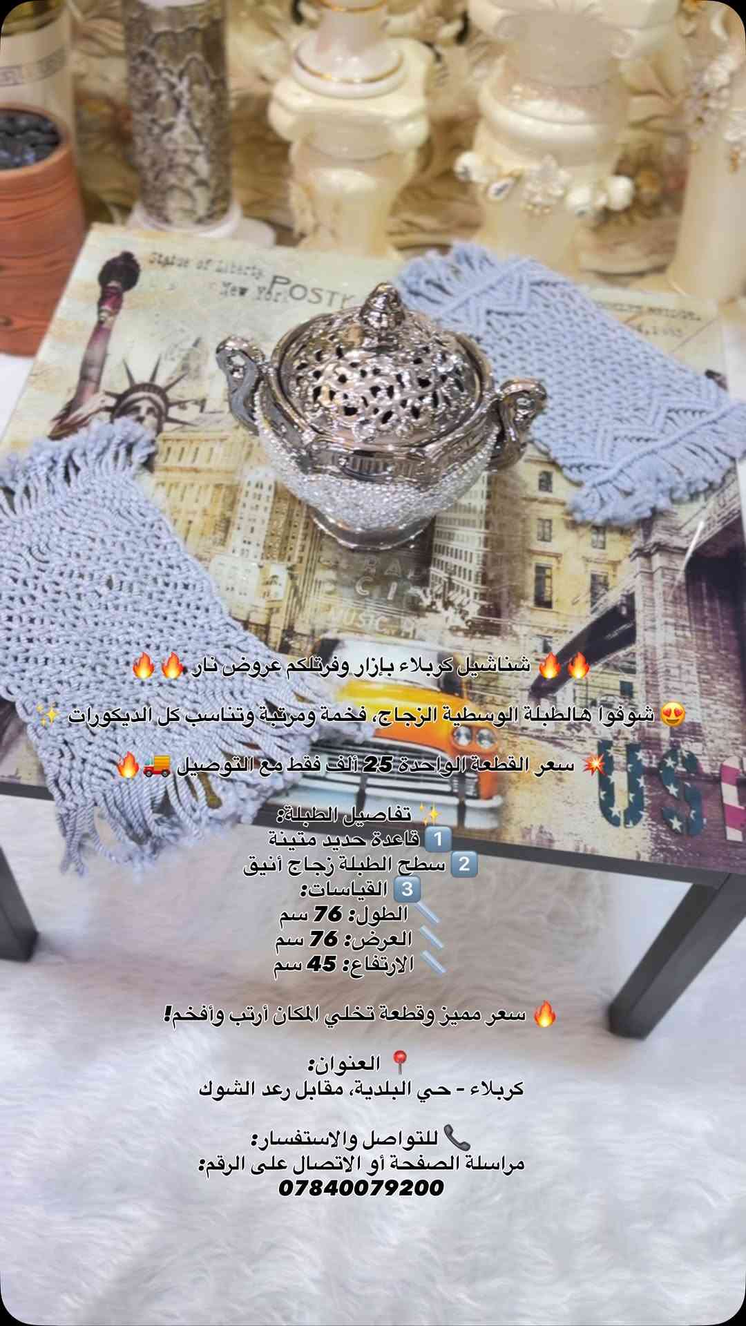 🔥🔥 شناشيل كربلاء بإزار وفرتلكم عروض نار 🔥🔥

😍 شوفوا هالطبلة الوسطية الزجاج، فخمة ومرتبة وتناسب كل الديكورات ✨

💥 سعر القطعة الواحدة 25 ألف فقط مع التوصيل 🚚🔥

✨ تفاصيل الطبلة:
1️⃣ قاعدة حديد متينة
2️⃣ سطح الطبلة زجاج أنيق
3️⃣ القياسات:
📏 الطول: 76 سم
📏 العرض: 76 سم
📏 الارتفاع: 45 سم

🔥 سعر مميز وقطعة تخلي المكان أرتب وأفخم!

📍 العنوان:
كربلاء – حي البلدية، مقابل رعد الشوك

📞 للتواصل والاستفسار:
مراسلة الصفحة أو الاتصال على الرقم:
***********

#العراق #تفاعل #اكسبلور #مشاهير #متابعين

نص مكتوب في الصور:
- شناشيل كربلاء بازار وفرتلكم عروض نار 🔥🔥🔥 شوفوا هالطبلة الوسطية الزجاج، فخمة ومرتبة وتناسب كل الديكورات ✨ 😍 سعر القطعة الواحدة 25 ألف فقط مع التوصيل 🚚 🔥 تفاصيل الطبلة:✨ 1 قاعدة حديد متينة 2 سطح الطبلة زجاج أنيق 3 القياسات: الطول: 76 سم العرض: 76 سم الارتفاع: 45 سم سعر مميز وقطعة تخلي المكان أرتب وأفخم! 🔥 📍 العنوان: كربلاء - حي البلدية، مقابل رعد الشوك 📞 للتواصل والاستفسار: مراسلة الصفحة أو الاتصال على الرقم: ***********