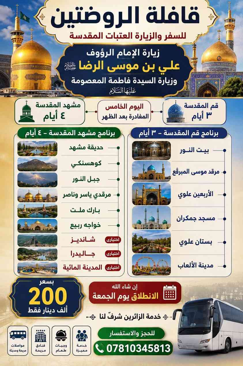 🌹 قافلة الروضتين للسفر والزيارة العتبات المقدسة 🌹
🕌 زيارة الإمام الرؤوف علي بن موسى الرضا (عليه السلام)
🌸 وزيارة السيدة فاطمة المعصومة (عليها السلام)
📍 برنامج مشهد المقدسة – ٤ أيام: 🔹 حديقة مشهد
🔹 كوهسنكي
🔹 جبل النور
🔹 مرقدي ياسر وناصر
🔹 بارك ملت
🔹 خواجه ربيع
🔹 شانديز اختياري
🔹 جاليدرا اختياري
🔹 المدينة المائية اختياري
📍 برنامج قم المقدسة – ٣ أيام: 🔹 بيت النور
🔹 مرقد موسى المبرقع
🔹 الأربعين علوي
🔹 مسجد جمكران
🔹 بستان علوي
🔹 مدينة الألعاب
💰 سعر الرحلة: ٢٠٠ ألف دينار فقط
🚌 إن شاء الله الانطلاق يوم الجمعة
🌹 خدمة الزائرين شرفٌ لنا
📞 للحجز والاستفسار: ***********
