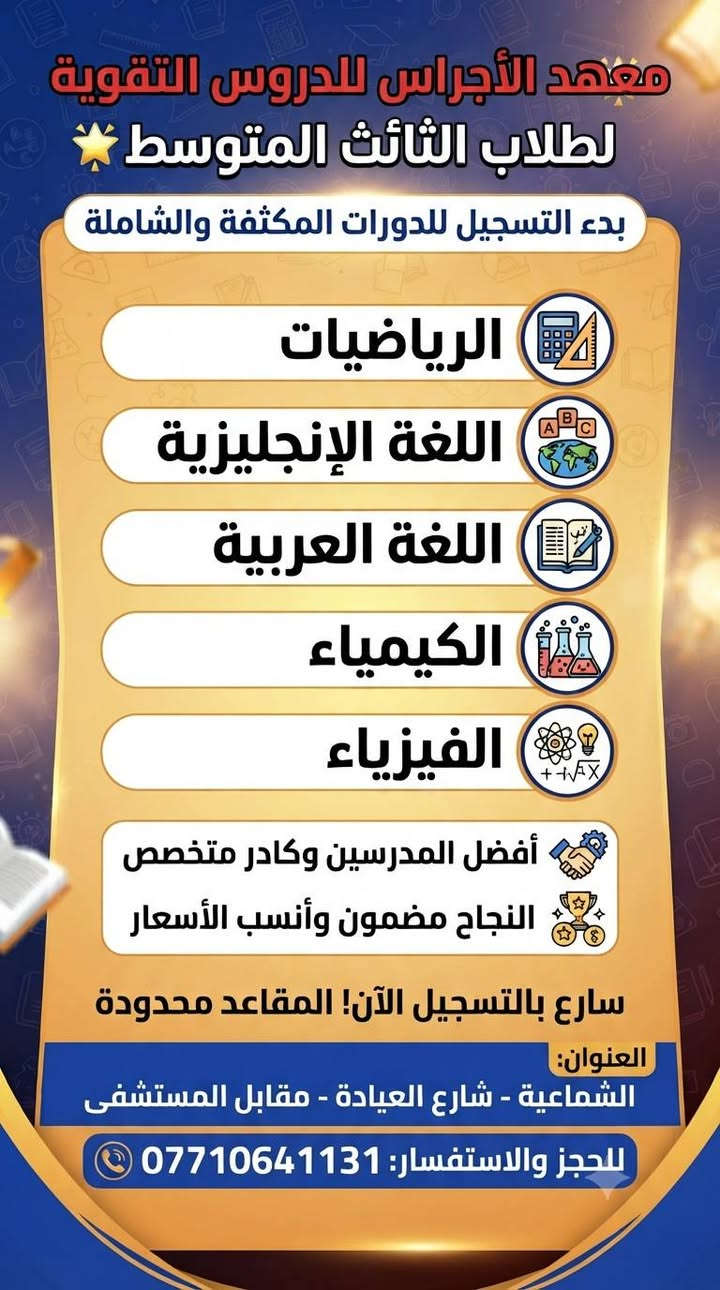 انطلاق التسجيل في دورات معهد الأجراس للطلاب ابتداءً من تاريخ 1/10
إعلان تسجيل
يعلن معهد الأجراس عن بدء التسجيل لجميع المراحل الدراسية:
 * المرحلة الابتدائية:
   * دورات لتعليم القراءة والكتابة (التأسيس).
   * تغطية شاملة لجميع مواد المراحل الابتدائية (خصوصاً الصفين الخامس والسادس الابتدائي).
 * المرحلة المتوسطة:
   * تدريس كافة المواد الدراسية للصفوف (الأول، الثاني، والثالث المتوسط).
📍 العنوان: الشماعية - شارع العيادة - مقابل المستشفى.
📞 للحجز والاستفسار: ***********

نص مكتوب في الصور:
- معهد الأجراس للدروس التقوية لطلاب الثالث المتوسط بدء التسجيل للدورات المكثفة والشاملة الرياضيات اللغة الإنجليزية اللغة العربية الكيمياء الفيزياء أفضل المدرسين وكادر متخصص النجاح مضمون وأنسب الأسعار سارع بالتسجيل الآن! المقاعد محدودة العنوان: الشماعية - شارع العيادة - مقابل المستشفى للحجز والاستفسار: ***********
- معهد الأجراس للدروس التقوية مستقبلك يبدأ من هنا إعلان تسجيل: دروس تقوية للمرحلة الابتدائية 3 الصف السادس الابتدائي 2 الصف الخامس الابتدائي 1 الحقيبة الحقبة المدرسية تأسيس قوي للابتدائية الصف السادس نحو التفوق الوزاري كفاءة أكاديمية سارروا بالتسجيل! المقاعد محدودة العنوان الشماعية، شارع العيادة، مقابل المستشفى للتسجيل والاستفسار: ***********
- إعلان هام
- تعلن روضة ومعهد الاجراس الاهلية عن استقبال الاطفال
- من عمرة 3 سنوات وحتى 6 سنوات
- التسجيل مفتوح طيلة أيام السنة
- 1- الالتزام بمنهج وزارة التربية
- 2- المكان واسع ونظيف وصفوف مكيفة
- 3- خطوط نقل لكافة المناطق
- 4- تعليم اللغة الإنكليزية
- 5- تنمية مهارات الأطفال واكتشاف الموهوبين
- 6- تدريس ( التربية الإسلامية / اللغة العربية الرياضيات
- العلوم / الحاسوب / الفنية و الرياضة )
- 7- سفرات ترفيهية
- 8- المتابعة الصحية حسب لجان متخصصة
- 9- استخدام التكنولوجيا في التعليم
- 10 - توفير ورشات عمل و سينما أطفال
- يوجد داخل الروضة
- معهد الاجراس للتدريس الخصوصي ودورات التقوية
- لكافة المراحل وجميع المواد الدراسية
- ابتدائية / متوسطة / اعدادية
- تتميز الروضة
- كادر تعليمي متميز ومتخصص بالتربية
- صفوف دراسية مجهزة بأحدث الوسائل التعليمية
- صفوف متخصصة للرياضة والألعاب مع مدرب رياضة مختص
- اكتشاف تنمية مهارات الأطفال مع كادر متخصص
- متابعة وتواصل مستمر مع أولياء الأمور
- مواصـــلات مؤمنـــــة لجميع المناطــــق
- روضة ومعهد الاجراس
- ادارة الروضة
- ***********
- ادارة المعهد
- ***********
- بغداد / حي اكر ( الشماعية ) شارع العيادة مقابل الباب المستشفى مجاور مرطبات دبدوب
- معهد الاجراس الاهلي النموذجي
- يعلن معهد الاجراس للدروس التقويه الابتدائية والمتوسطة والاعدادية
- كل المواد
- ( الرياضات والانكليزي والفيزياء والكيمياء والعربي )
- توجد دورات تعليم اللغة الانكليزية
- افضل المدرسين وصحاب خبرة
- نعمل بنظام الملازم لكل مدرس مختص
- والابتدائية بنظام الجنطة
- مفاجأة كل هذا
- كل الدروس الابتدائية فقط 50
- بنظام الحقيبة المدرسية -
- على يد أمهر الأساتذة
- بغداد - حي اكد ( الشماعية )
- مقابل للمستشفى مجاور مرطبات دبدوب