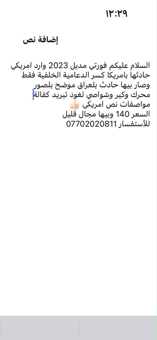 السلام عليكم فورتي مديل 2023 وارد امريكي حادثها بامريكا كسر الدعامية الخلفية فقط وصار بيها حادث بلعراق  محرك وكير وشواصي لغود تبريد كفالة
مواصفات نص امريكي
تحديد مسار
رادار
مثبت سرعة
تخم تايرات جديد اصلي
بانزين كله محسن ومحافظ عليها جداً 
ماشية 90 الف
السعر126 وبيها مجال قليل
للأستفسار ***********

نص مكتوب في الصور:
- ١٢:٢٩ إضافة نص السلام عليكم فورتي موديل 2023 وارد امريكي حادثها بامريكا كسر الدعامية الخلفية فقط وصار بيها حادث بلعراق موضح بلصور محرك وكير وشواصي لغود تبريد كفالة مواصفات نص امريكي السعر 140 وبيها مجال قليل للأستفسار ***********